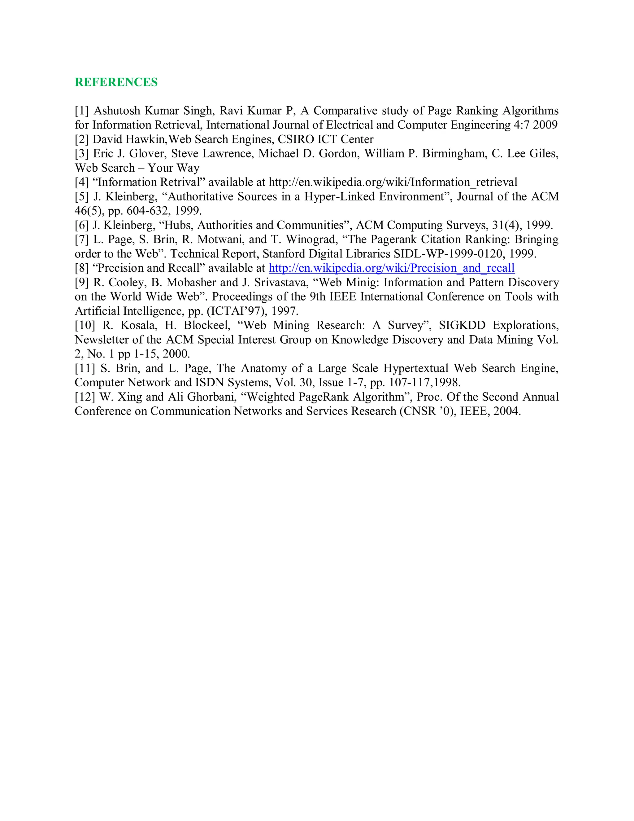 REFERENCES
[1] Ashutosh Kumar Singh, Ravi Kumar P, A Comparative study of Page Ranking Algorithms
for Information Retrieval, International Journal of Electrical and Computer Engineering 4:7 2009
[2] David Hawkin,Web Search Engines, CSIRO ICT Center
[3] Eric J. Glover, Steve Lawrence, Michael D. Gordon, William P. Birmingham, C. Lee Giles,
Web Search – Your Way
[4] “Information Retrival” available at http://en.wikipedia.org/wiki/Information_retrieval
[5] J. Kleinberg, “Authoritative Sources in a Hyper-Linked Environment”, Journal of the ACM
46(5), pp. 604-632, 1999.
[6] J. Kleinberg, “Hubs, Authorities and Communities”, ACM Computing Surveys, 31(4), 1999.
[7] L. Page, S. Brin, R. Motwani, and T. Winograd, “The Pagerank Citation Ranking: Bringing
order to the Web”. Technical Report, Stanford Digital Libraries SIDL-WP-1999-0120, 1999.
[8] “Precision and Recall” available at http://en.wikipedia.org/wiki/Precision_and_recall
[9] R. Cooley, B. Mobasher and J. Srivastava, “Web Minig: Information and Pattern Discovery
on the World Wide Web”. Proceedings of the 9th IEEE International Conference on Tools with
Artificial Intelligence, pp. (ICTAI’97), 1997.
[10] R. Kosala, H. Blockeel, “Web Mining Research: A Survey”, SIGKDD Explorations,
Newsletter of the ACM Special Interest Group on Knowledge Discovery and Data Mining Vol.
2, No. 1 pp 1-15, 2000.
[11] S. Brin, and L. Page, The Anatomy of a Large Scale Hypertextual Web Search Engine,
Computer Network and ISDN Systems, Vol. 30, Issue 1-7, pp. 107-117,1998.
[12] W. Xing and Ali Ghorbani, “Weighted PageRank Algorithm”, Proc. Of the Second Annual
Conference on Communication Networks and Services Research (CNSR ’0), IEEE, 2004.
 