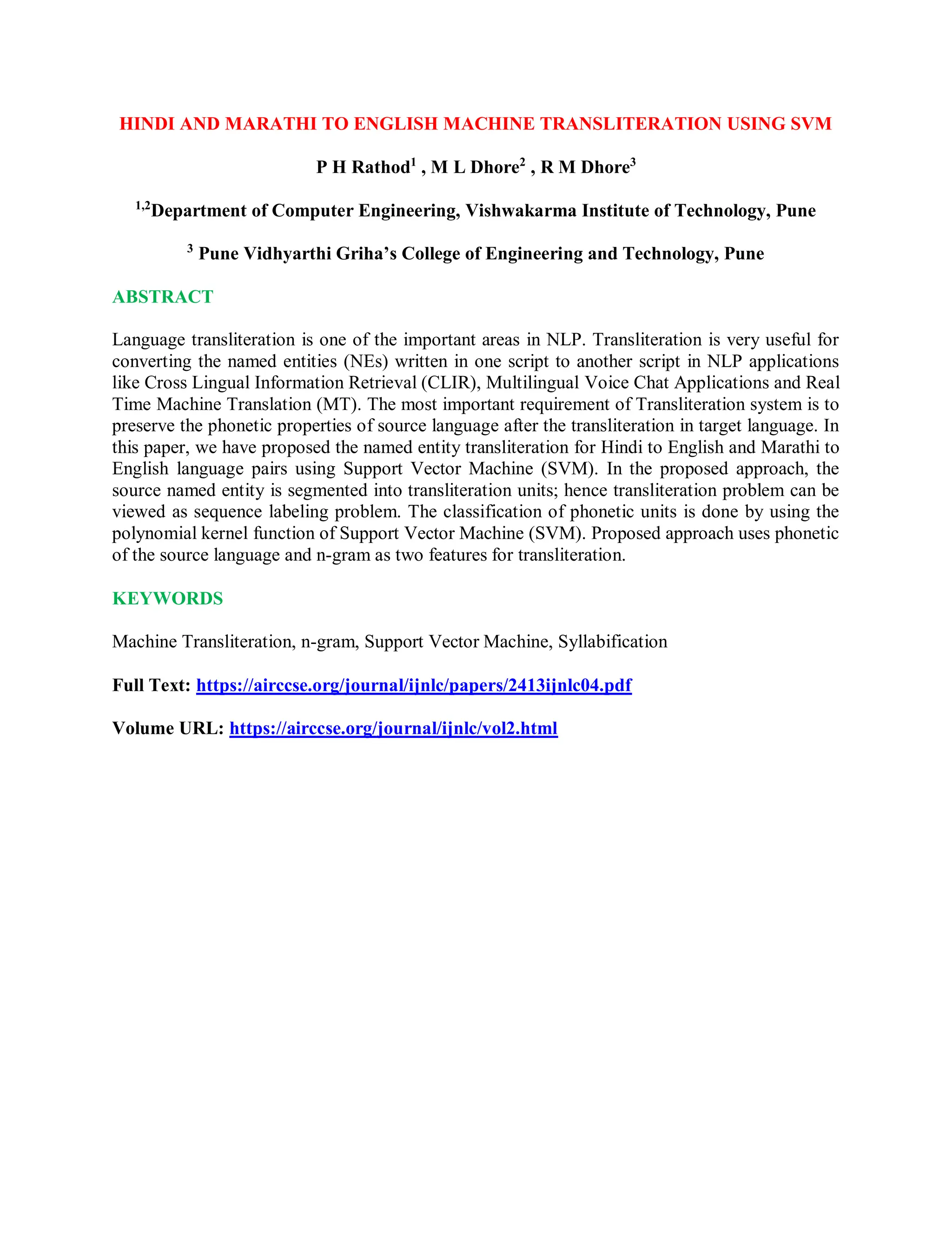 HINDI AND MARATHI TO ENGLISH MACHINE TRANSLITERATION USING SVM
P H Rathod1
, M L Dhore2
, R M Dhore3
1,2
Department of Computer Engineering, Vishwakarma Institute of Technology, Pune
3
Pune Vidhyarthi Griha’s College of Engineering and Technology, Pune
ABSTRACT
Language transliteration is one of the important areas in NLP. Transliteration is very useful for
converting the named entities (NEs) written in one script to another script in NLP applications
like Cross Lingual Information Retrieval (CLIR), Multilingual Voice Chat Applications and Real
Time Machine Translation (MT). The most important requirement of Transliteration system is to
preserve the phonetic properties of source language after the transliteration in target language. In
this paper, we have proposed the named entity transliteration for Hindi to English and Marathi to
English language pairs using Support Vector Machine (SVM). In the proposed approach, the
source named entity is segmented into transliteration units; hence transliteration problem can be
viewed as sequence labeling problem. The classification of phonetic units is done by using the
polynomial kernel function of Support Vector Machine (SVM). Proposed approach uses phonetic
of the source language and n-gram as two features for transliteration.
KEYWORDS
Machine Transliteration, n-gram, Support Vector Machine, Syllabification
Full Text: https://airccse.org/journal/ijnlc/papers/2413ijnlc04.pdf
Volume URL: https://airccse.org/journal/ijnlc/vol2.html
 
