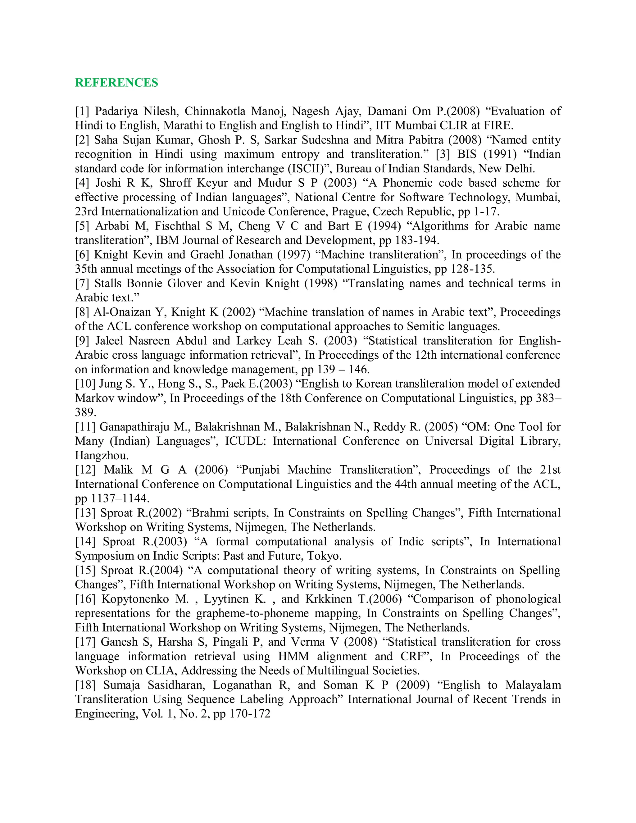 REFERENCES
[1] Padariya Nilesh, Chinnakotla Manoj, Nagesh Ajay, Damani Om P.(2008) “Evaluation of
Hindi to English, Marathi to English and English to Hindi”, IIT Mumbai CLIR at FIRE.
[2] Saha Sujan Kumar, Ghosh P. S, Sarkar Sudeshna and Mitra Pabitra (2008) “Named entity
recognition in Hindi using maximum entropy and transliteration.” [3] BIS (1991) “Indian
standard code for information interchange (ISCII)”, Bureau of Indian Standards, New Delhi.
[4] Joshi R K, Shroff Keyur and Mudur S P (2003) “A Phonemic code based scheme for
effective processing of Indian languages”, National Centre for Software Technology, Mumbai,
23rd Internationalization and Unicode Conference, Prague, Czech Republic, pp 1-17.
[5] Arbabi M, Fischthal S M, Cheng V C and Bart E (1994) “Algorithms for Arabic name
transliteration”, IBM Journal of Research and Development, pp 183-194.
[6] Knight Kevin and Graehl Jonathan (1997) “Machine transliteration”, In proceedings of the
35th annual meetings of the Association for Computational Linguistics, pp 128-135.
[7] Stalls Bonnie Glover and Kevin Knight (1998) “Translating names and technical terms in
Arabic text.”
[8] Al-Onaizan Y, Knight K (2002) “Machine translation of names in Arabic text”, Proceedings
of the ACL conference workshop on computational approaches to Semitic languages.
[9] Jaleel Nasreen Abdul and Larkey Leah S. (2003) “Statistical transliteration for English-
Arabic cross language information retrieval”, In Proceedings of the 12th international conference
on information and knowledge management, pp 139 – 146.
[10] Jung S. Y., Hong S., S., Paek E.(2003) “English to Korean transliteration model of extended
Markov window”, In Proceedings of the 18th Conference on Computational Linguistics, pp 383–
389.
[11] Ganapathiraju M., Balakrishnan M., Balakrishnan N., Reddy R. (2005) “OM: One Tool for
Many (Indian) Languages”, ICUDL: International Conference on Universal Digital Library,
Hangzhou.
[12] Malik M G A (2006) “Punjabi Machine Transliteration”, Proceedings of the 21st
International Conference on Computational Linguistics and the 44th annual meeting of the ACL,
pp 1137–1144.
[13] Sproat R.(2002) “Brahmi scripts, In Constraints on Spelling Changes”, Fifth International
Workshop on Writing Systems, Nijmegen, The Netherlands.
[14] Sproat R.(2003) “A formal computational analysis of Indic scripts”, In International
Symposium on Indic Scripts: Past and Future, Tokyo.
[15] Sproat R.(2004) “A computational theory of writing systems, In Constraints on Spelling
Changes”, Fifth International Workshop on Writing Systems, Nijmegen, The Netherlands.
[16] Kopytonenko M. , Lyytinen K. , and Krkkinen T.(2006) “Comparison of phonological
representations for the grapheme-to-phoneme mapping, In Constraints on Spelling Changes”,
Fifth International Workshop on Writing Systems, Nijmegen, The Netherlands.
[17] Ganesh S, Harsha S, Pingali P, and Verma V (2008) “Statistical transliteration for cross
language information retrieval using HMM alignment and CRF”, In Proceedings of the
Workshop on CLIA, Addressing the Needs of Multilingual Societies.
[18] Sumaja Sasidharan, Loganathan R, and Soman K P (2009) “English to Malayalam
Transliteration Using Sequence Labeling Approach” International Journal of Recent Trends in
Engineering, Vol. 1, No. 2, pp 170-172
 
