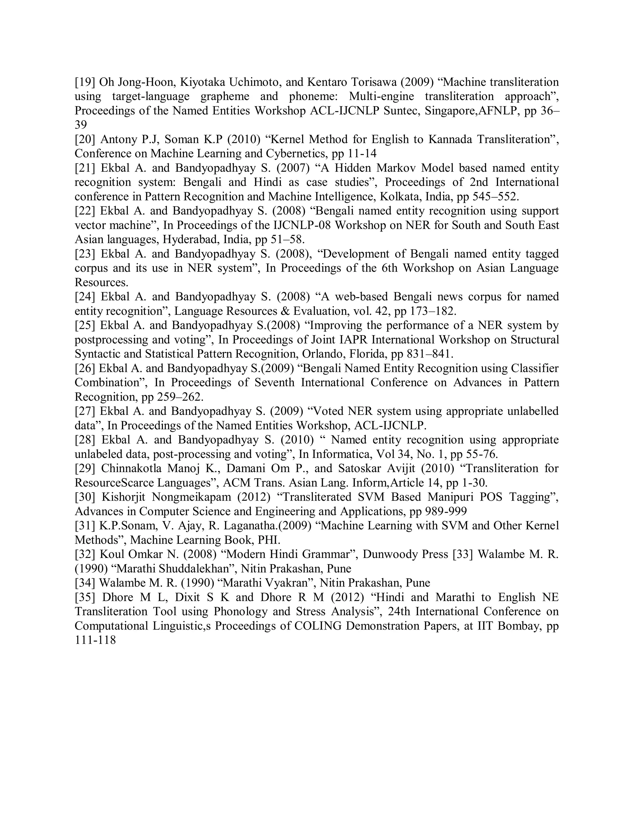 [19] Oh Jong-Hoon, Kiyotaka Uchimoto, and Kentaro Torisawa (2009) “Machine transliteration
using target-language grapheme and phoneme: Multi-engine transliteration approach”,
Proceedings of the Named Entities Workshop ACL-IJCNLP Suntec, Singapore,AFNLP, pp 36–
39
[20] Antony P.J, Soman K.P (2010) “Kernel Method for English to Kannada Transliteration”,
Conference on Machine Learning and Cybernetics, pp 11-14
[21] Ekbal A. and Bandyopadhyay S. (2007) “A Hidden Markov Model based named entity
recognition system: Bengali and Hindi as case studies”, Proceedings of 2nd International
conference in Pattern Recognition and Machine Intelligence, Kolkata, India, pp 545–552.
[22] Ekbal A. and Bandyopadhyay S. (2008) “Bengali named entity recognition using support
vector machine”, In Proceedings of the IJCNLP-08 Workshop on NER for South and South East
Asian languages, Hyderabad, India, pp 51–58.
[23] Ekbal A. and Bandyopadhyay S. (2008), “Development of Bengali named entity tagged
corpus and its use in NER system”, In Proceedings of the 6th Workshop on Asian Language
Resources.
[24] Ekbal A. and Bandyopadhyay S. (2008) “A web-based Bengali news corpus for named
entity recognition”, Language Resources & Evaluation, vol. 42, pp 173–182.
[25] Ekbal A. and Bandyopadhyay S.(2008) “Improving the performance of a NER system by
postprocessing and voting”, In Proceedings of Joint IAPR International Workshop on Structural
Syntactic and Statistical Pattern Recognition, Orlando, Florida, pp 831–841.
[26] Ekbal A. and Bandyopadhyay S.(2009) “Bengali Named Entity Recognition using Classifier
Combination”, In Proceedings of Seventh International Conference on Advances in Pattern
Recognition, pp 259–262.
[27] Ekbal A. and Bandyopadhyay S. (2009) “Voted NER system using appropriate unlabelled
data”, In Proceedings of the Named Entities Workshop, ACL-IJCNLP.
[28] Ekbal A. and Bandyopadhyay S. (2010) “ Named entity recognition using appropriate
unlabeled data, post-processing and voting”, In Informatica, Vol 34, No. 1, pp 55-76.
[29] Chinnakotla Manoj K., Damani Om P., and Satoskar Avijit (2010) “Transliteration for
ResourceScarce Languages”, ACM Trans. Asian Lang. Inform,Article 14, pp 1-30.
[30] Kishorjit Nongmeikapam (2012) “Transliterated SVM Based Manipuri POS Tagging”,
Advances in Computer Science and Engineering and Applications, pp 989-999
[31] K.P.Sonam, V. Ajay, R. Laganatha.(2009) “Machine Learning with SVM and Other Kernel
Methods”, Machine Learning Book, PHI.
[32] Koul Omkar N. (2008) “Modern Hindi Grammar”, Dunwoody Press [33] Walambe M. R.
(1990) “Marathi Shuddalekhan”, Nitin Prakashan, Pune
[34] Walambe M. R. (1990) “Marathi Vyakran”, Nitin Prakashan, Pune
[35] Dhore M L, Dixit S K and Dhore R M (2012) “Hindi and Marathi to English NE
Transliteration Tool using Phonology and Stress Analysis”, 24th International Conference on
Computational Linguistic,s Proceedings of COLING Demonstration Papers, at IIT Bombay, pp
111-118
 