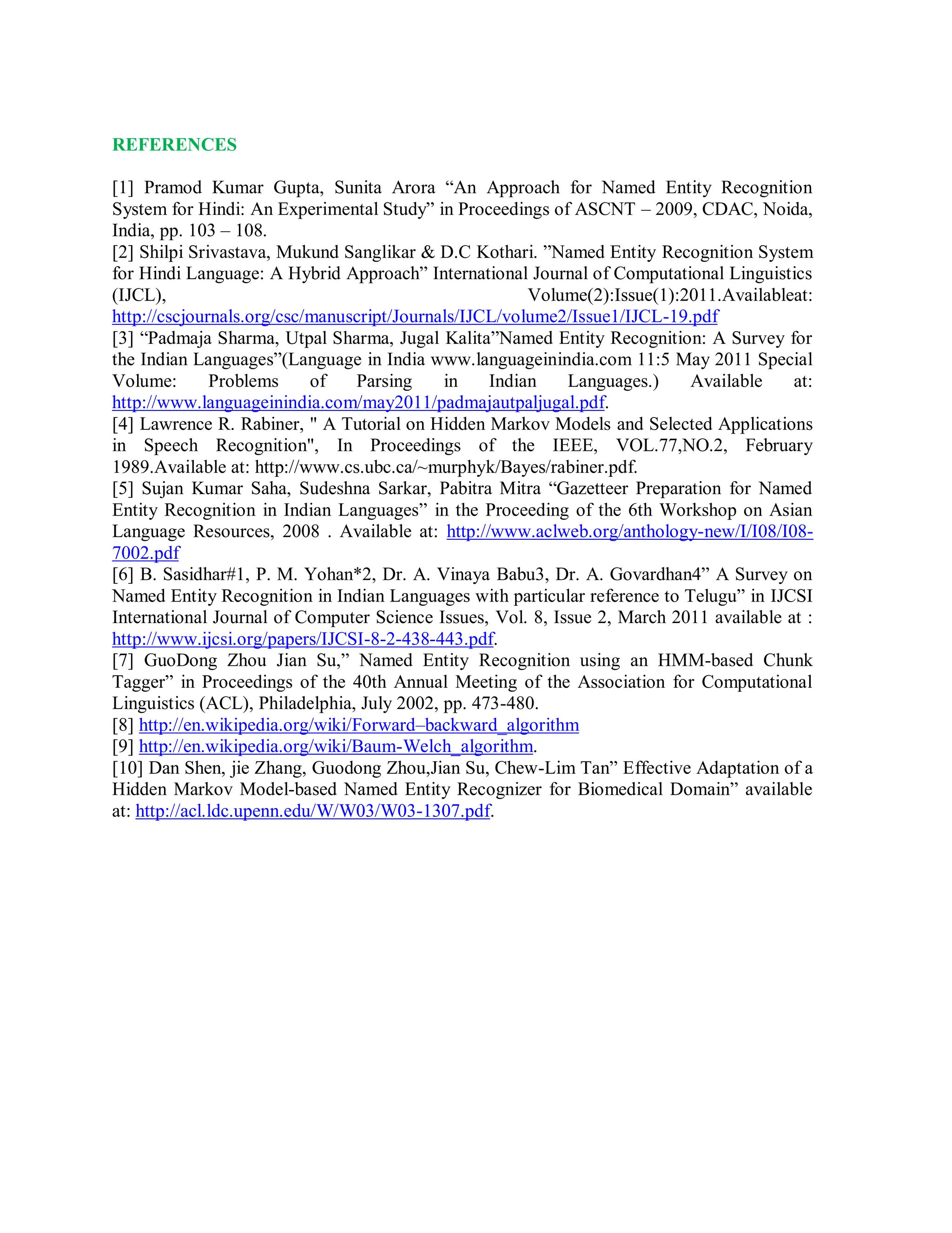 REFERENCES
[1] Pramod Kumar Gupta, Sunita Arora “An Approach for Named Entity Recognition
System for Hindi: An Experimental Study” in Proceedings of ASCNT – 2009, CDAC, Noida,
India, pp. 103 – 108.
[2] Shilpi Srivastava, Mukund Sanglikar & D.C Kothari. ”Named Entity Recognition System
for Hindi Language: A Hybrid Approach” International Journal of Computational Linguistics
(IJCL), Volume(2):Issue(1):2011.Availableat:
http://cscjournals.org/csc/manuscript/Journals/IJCL/volume2/Issue1/IJCL-19.pdf
[3] “Padmaja Sharma, Utpal Sharma, Jugal Kalita”Named Entity Recognition: A Survey for
the Indian Languages”(Language in India www.languageinindia.com 11:5 May 2011 Special
Volume: Problems of Parsing in Indian Languages.) Available at:
http://www.languageinindia.com/may2011/padmajautpaljugal.pdf.
[4] Lawrence R. Rabiner, " A Tutorial on Hidden Markov Models and Selected Applications
in Speech Recognition", In Proceedings of the IEEE, VOL.77,NO.2, February
1989.Available at: http://www.cs.ubc.ca/~murphyk/Bayes/rabiner.pdf.
[5] Sujan Kumar Saha, Sudeshna Sarkar, Pabitra Mitra “Gazetteer Preparation for Named
Entity Recognition in Indian Languages” in the Proceeding of the 6th Workshop on Asian
Language Resources, 2008 . Available at: http://www.aclweb.org/anthology-new/I/I08/I08-
7002.pdf
[6] B. Sasidhar#1, P. M. Yohan*2, Dr. A. Vinaya Babu3, Dr. A. Govardhan4” A Survey on
Named Entity Recognition in Indian Languages with particular reference to Telugu” in IJCSI
International Journal of Computer Science Issues, Vol. 8, Issue 2, March 2011 available at :
http://www.ijcsi.org/papers/IJCSI-8-2-438-443.pdf.
[7] GuoDong Zhou Jian Su,” Named Entity Recognition using an HMM-based Chunk
Tagger” in Proceedings of the 40th Annual Meeting of the Association for Computational
Linguistics (ACL), Philadelphia, July 2002, pp. 473-480.
[8] http://en.wikipedia.org/wiki/Forward–backward_algorithm
[9] http://en.wikipedia.org/wiki/Baum-Welch_algorithm.
[10] Dan Shen, jie Zhang, Guodong Zhou,Jian Su, Chew-Lim Tan” Effective Adaptation of a
Hidden Markov Model-based Named Entity Recognizer for Biomedical Domain” available
at: http://acl.ldc.upenn.edu/W/W03/W03-1307.pdf.
 