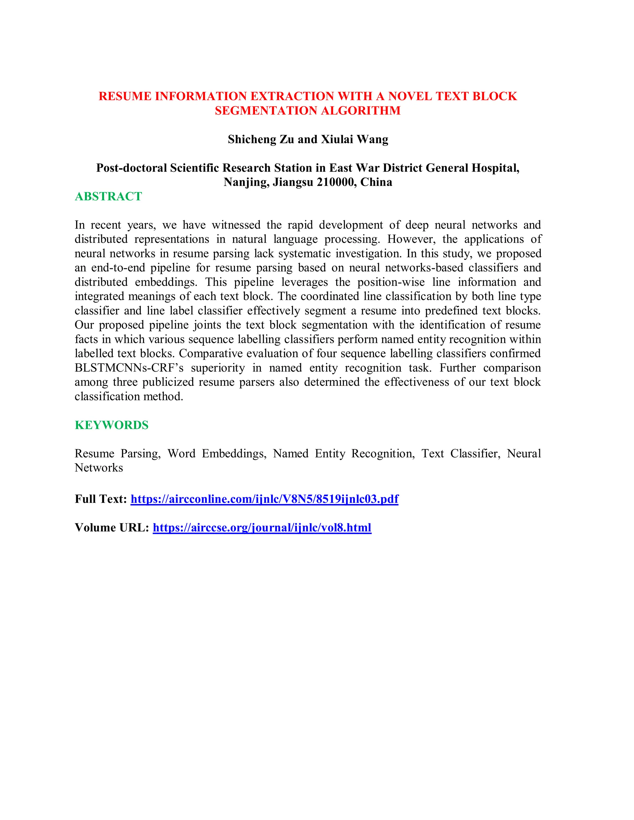 RESUME INFORMATION EXTRACTION WITH A NOVEL TEXT BLOCK
SEGMENTATION ALGORITHM
Shicheng Zu and Xiulai Wang
Post-doctoral Scientific Research Station in East War District General Hospital,
Nanjing, Jiangsu 210000, China
ABSTRACT
In recent years, we have witnessed the rapid development of deep neural networks and
distributed representations in natural language processing. However, the applications of
neural networks in resume parsing lack systematic investigation. In this study, we proposed
an end-to-end pipeline for resume parsing based on neural networks-based classifiers and
distributed embeddings. This pipeline leverages the position-wise line information and
integrated meanings of each text block. The coordinated line classification by both line type
classifier and line label classifier effectively segment a resume into predefined text blocks.
Our proposed pipeline joints the text block segmentation with the identification of resume
facts in which various sequence labelling classifiers perform named entity recognition within
labelled text blocks. Comparative evaluation of four sequence labelling classifiers confirmed
BLSTMCNNs-CRF’s superiority in named entity recognition task. Further comparison
among three publicized resume parsers also determined the effectiveness of our text block
classification method.
KEYWORDS
Resume Parsing, Word Embeddings, Named Entity Recognition, Text Classifier, Neural
Networks
Full Text: https://aircconline.com/ijnlc/V8N5/8519ijnlc03.pdf
Volume URL: https://airccse.org/journal/ijnlc/vol8.html
 