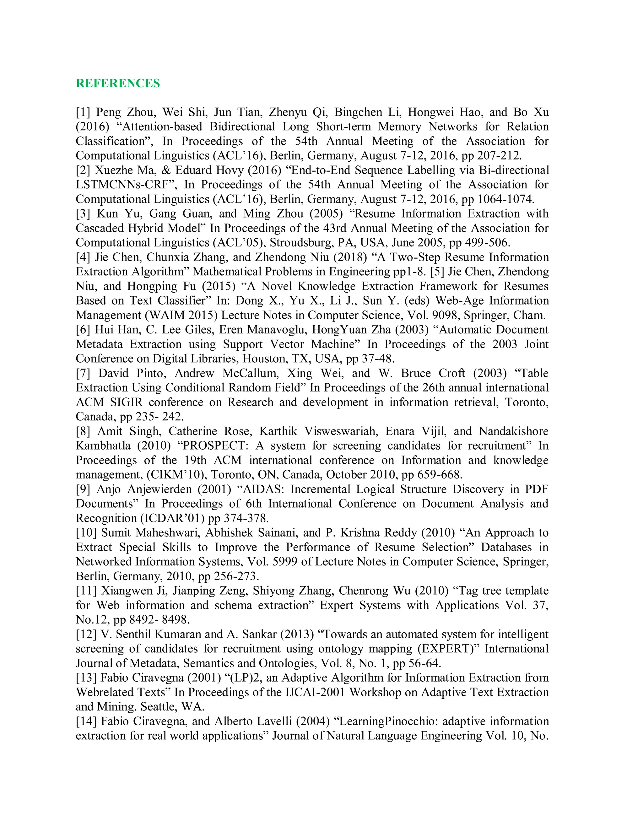 REFERENCES
[1] Peng Zhou, Wei Shi, Jun Tian, Zhenyu Qi, Bingchen Li, Hongwei Hao, and Bo Xu
(2016) “Attention-based Bidirectional Long Short-term Memory Networks for Relation
Classification”, In Proceedings of the 54th Annual Meeting of the Association for
Computational Linguistics (ACL’16), Berlin, Germany, August 7-12, 2016, pp 207-212.
[2] Xuezhe Ma, & Eduard Hovy (2016) “End-to-End Sequence Labelling via Bi-directional
LSTMCNNs-CRF”, In Proceedings of the 54th Annual Meeting of the Association for
Computational Linguistics (ACL’16), Berlin, Germany, August 7-12, 2016, pp 1064-1074.
[3] Kun Yu, Gang Guan, and Ming Zhou (2005) “Resume Information Extraction with
Cascaded Hybrid Model” In Proceedings of the 43rd Annual Meeting of the Association for
Computational Linguistics (ACL’05), Stroudsburg, PA, USA, June 2005, pp 499-506.
[4] Jie Chen, Chunxia Zhang, and Zhendong Niu (2018) “A Two-Step Resume Information
Extraction Algorithm” Mathematical Problems in Engineering pp1-8. [5] Jie Chen, Zhendong
Niu, and Hongping Fu (2015) “A Novel Knowledge Extraction Framework for Resumes
Based on Text Classifier” In: Dong X., Yu X., Li J., Sun Y. (eds) Web-Age Information
Management (WAIM 2015) Lecture Notes in Computer Science, Vol. 9098, Springer, Cham.
[6] Hui Han, C. Lee Giles, Eren Manavoglu, HongYuan Zha (2003) “Automatic Document
Metadata Extraction using Support Vector Machine” In Proceedings of the 2003 Joint
Conference on Digital Libraries, Houston, TX, USA, pp 37-48.
[7] David Pinto, Andrew McCallum, Xing Wei, and W. Bruce Croft (2003) “Table
Extraction Using Conditional Random Field” In Proceedings of the 26th annual international
ACM SIGIR conference on Research and development in information retrieval, Toronto,
Canada, pp 235- 242.
[8] Amit Singh, Catherine Rose, Karthik Visweswariah, Enara Vijil, and Nandakishore
Kambhatla (2010) “PROSPECT: A system for screening candidates for recruitment” In
Proceedings of the 19th ACM international conference on Information and knowledge
management, (CIKM’10), Toronto, ON, Canada, October 2010, pp 659-668.
[9] Anjo Anjewierden (2001) “AIDAS: Incremental Logical Structure Discovery in PDF
Documents” In Proceedings of 6th International Conference on Document Analysis and
Recognition (ICDAR’01) pp 374-378.
[10] Sumit Maheshwari, Abhishek Sainani, and P. Krishna Reddy (2010) “An Approach to
Extract Special Skills to Improve the Performance of Resume Selection” Databases in
Networked Information Systems, Vol. 5999 of Lecture Notes in Computer Science, Springer,
Berlin, Germany, 2010, pp 256-273.
[11] Xiangwen Ji, Jianping Zeng, Shiyong Zhang, Chenrong Wu (2010) “Tag tree template
for Web information and schema extraction” Expert Systems with Applications Vol. 37,
No.12, pp 8492- 8498.
[12] V. Senthil Kumaran and A. Sankar (2013) “Towards an automated system for intelligent
screening of candidates for recruitment using ontology mapping (EXPERT)” International
Journal of Metadata, Semantics and Ontologies, Vol. 8, No. 1, pp 56-64.
[13] Fabio Ciravegna (2001) “(LP)2, an Adaptive Algorithm for Information Extraction from
Webrelated Texts” In Proceedings of the IJCAI-2001 Workshop on Adaptive Text Extraction
and Mining. Seattle, WA.
[14] Fabio Ciravegna, and Alberto Lavelli (2004) “LearningPinocchio: adaptive information
extraction for real world applications” Journal of Natural Language Engineering Vol. 10, No.
 
