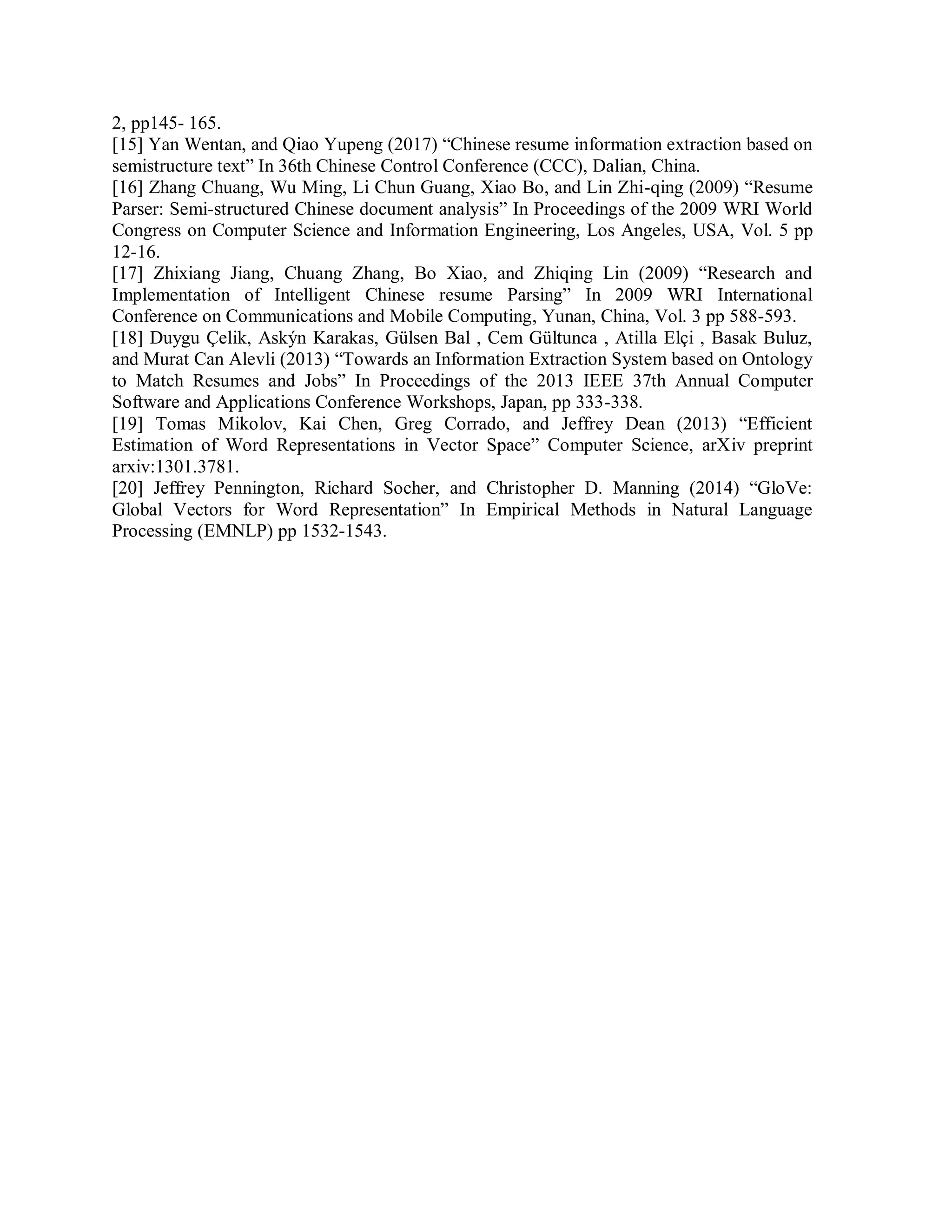 2, pp145- 165.
[15] Yan Wentan, and Qiao Yupeng (2017) “Chinese resume information extraction based on
semistructure text” In 36th Chinese Control Conference (CCC), Dalian, China.
[16] Zhang Chuang, Wu Ming, Li Chun Guang, Xiao Bo, and Lin Zhi-qing (2009) “Resume
Parser: Semi-structured Chinese document analysis” In Proceedings of the 2009 WRI World
Congress on Computer Science and Information Engineering, Los Angeles, USA, Vol. 5 pp
12-16.
[17] Zhixiang Jiang, Chuang Zhang, Bo Xiao, and Zhiqing Lin (2009) “Research and
Implementation of Intelligent Chinese resume Parsing” In 2009 WRI International
Conference on Communications and Mobile Computing, Yunan, China, Vol. 3 pp 588-593.
[18] Duygu Çelik, Askýn Karakas, Gülsen Bal , Cem Gültunca , Atilla Elçi , Basak Buluz,
and Murat Can Alevli (2013) “Towards an Information Extraction System based on Ontology
to Match Resumes and Jobs” In Proceedings of the 2013 IEEE 37th Annual Computer
Software and Applications Conference Workshops, Japan, pp 333-338.
[19] Tomas Mikolov, Kai Chen, Greg Corrado, and Jeffrey Dean (2013) “Efficient
Estimation of Word Representations in Vector Space” Computer Science, arXiv preprint
arxiv:1301.3781.
[20] Jeffrey Pennington, Richard Socher, and Christopher D. Manning (2014) “GloVe:
Global Vectors for Word Representation” In Empirical Methods in Natural Language
Processing (EMNLP) pp 1532-1543.
 