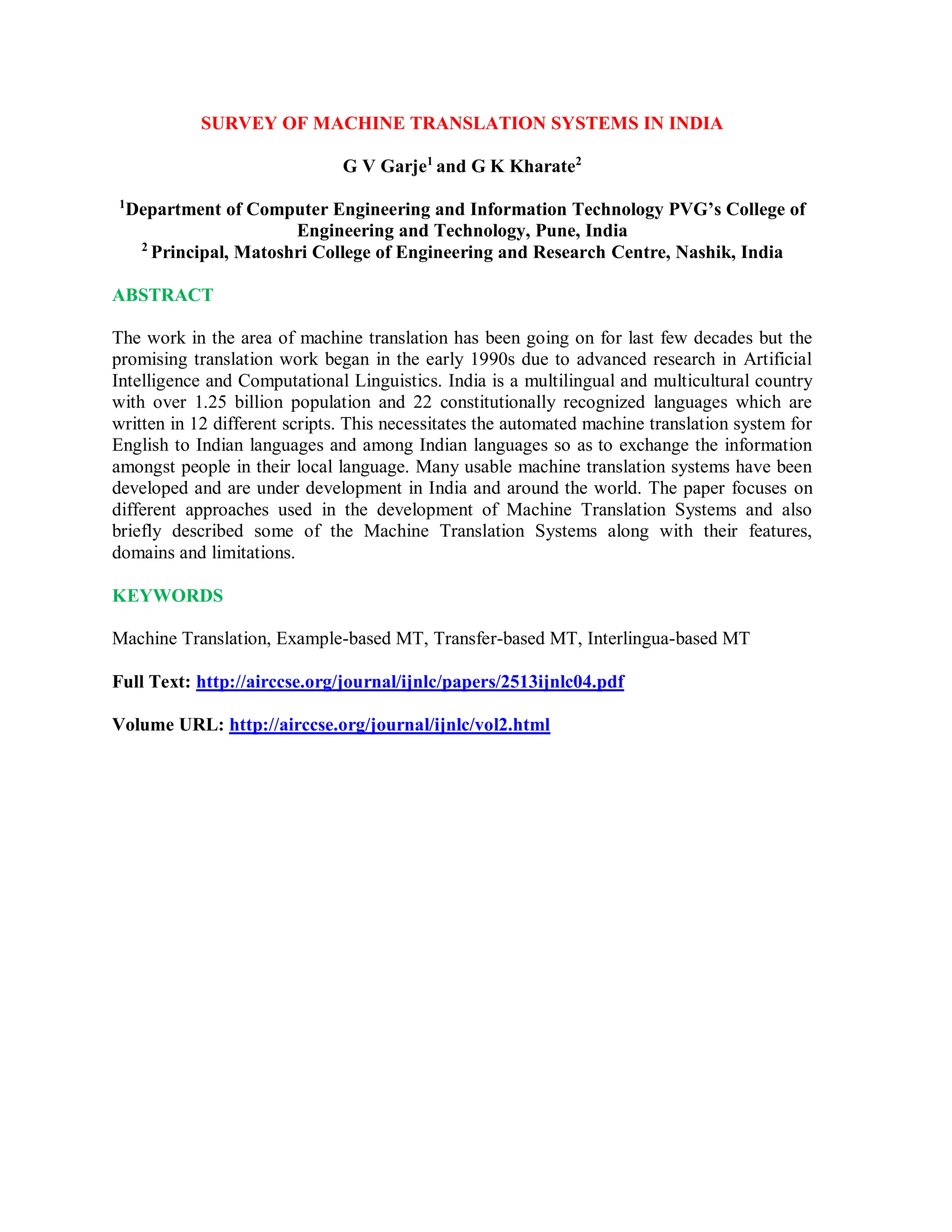 SURVEY OF MACHINE TRANSLATION SYSTEMS IN INDIA
G V Garje1
and G K Kharate2
1
Department of Computer Engineering and Information Technology PVG’s College of
Engineering and Technology, Pune, India
2
Principal, Matoshri College of Engineering and Research Centre, Nashik, India
ABSTRACT
The work in the area of machine translation has been going on for last few decades but the
promising translation work began in the early 1990s due to advanced research in Artificial
Intelligence and Computational Linguistics. India is a multilingual and multicultural country
with over 1.25 billion population and 22 constitutionally recognized languages which are
written in 12 different scripts. This necessitates the automated machine translation system for
English to Indian languages and among Indian languages so as to exchange the information
amongst people in their local language. Many usable machine translation systems have been
developed and are under development in India and around the world. The paper focuses on
different approaches used in the development of Machine Translation Systems and also
briefly described some of the Machine Translation Systems along with their features,
domains and limitations.
KEYWORDS
Machine Translation, Example-based MT, Transfer-based MT, Interlingua-based MT
Full Text: http://airccse.org/journal/ijnlc/papers/2513ijnlc04.pdf
Volume URL: http://airccse.org/journal/ijnlc/vol2.html
 