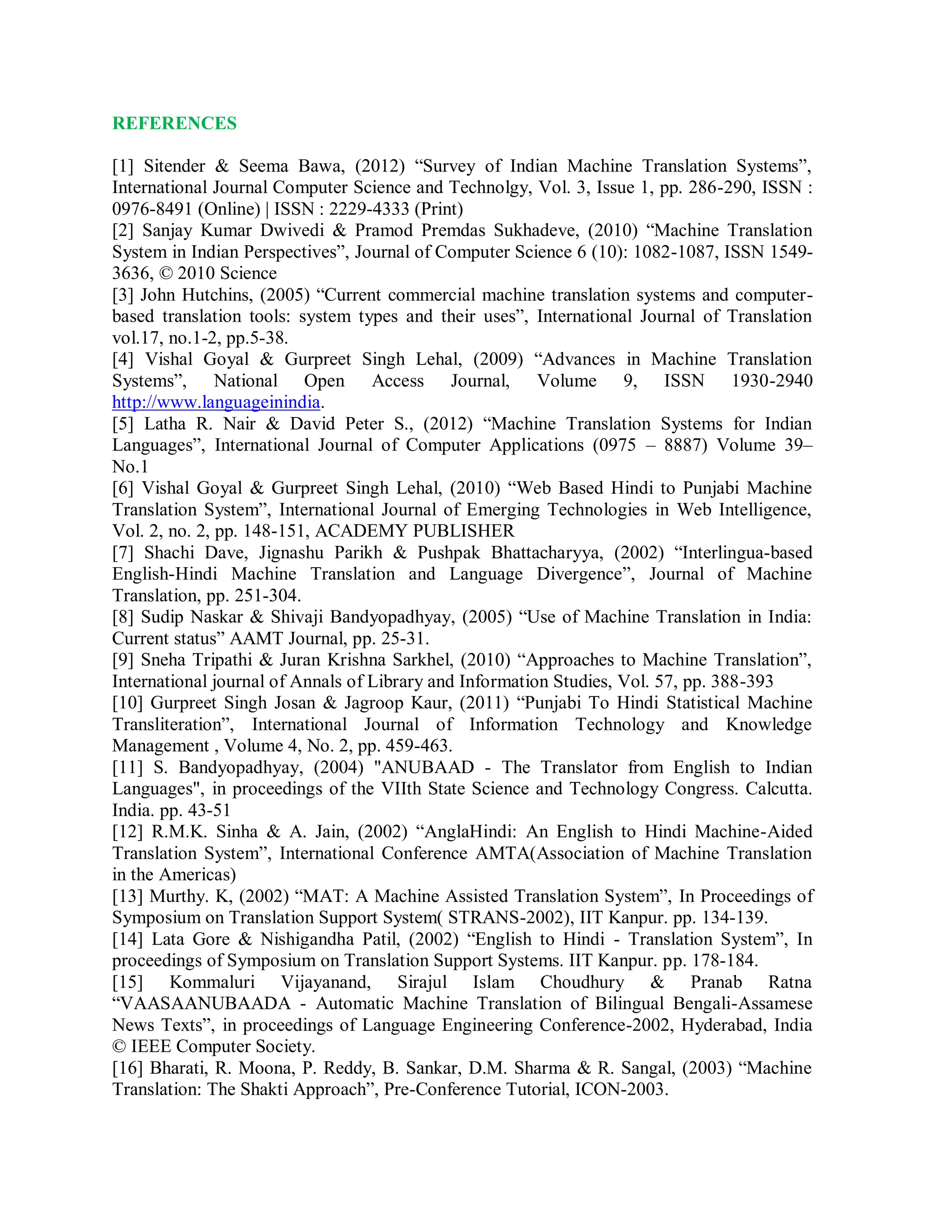 REFERENCES
[1] Sitender & Seema Bawa, (2012) “Survey of Indian Machine Translation Systems”,
International Journal Computer Science and Technolgy, Vol. 3, Issue 1, pp. 286-290, ISSN :
0976-8491 (Online) | ISSN : 2229-4333 (Print)
[2] Sanjay Kumar Dwivedi & Pramod Premdas Sukhadeve, (2010) “Machine Translation
System in Indian Perspectives”, Journal of Computer Science 6 (10): 1082-1087, ISSN 1549-
3636, © 2010 Science
[3] John Hutchins, (2005) “Current commercial machine translation systems and computer-
based translation tools: system types and their uses”, International Journal of Translation
vol.17, no.1-2, pp.5-38.
[4] Vishal Goyal & Gurpreet Singh Lehal, (2009) “Advances in Machine Translation
Systems”, National Open Access Journal, Volume 9, ISSN 1930-2940
http://www.languageinindia.
[5] Latha R. Nair & David Peter S., (2012) “Machine Translation Systems for Indian
Languages”, International Journal of Computer Applications (0975 – 8887) Volume 39–
No.1
[6] Vishal Goyal & Gurpreet Singh Lehal, (2010) “Web Based Hindi to Punjabi Machine
Translation System”, International Journal of Emerging Technologies in Web Intelligence,
Vol. 2, no. 2, pp. 148-151, ACADEMY PUBLISHER
[7] Shachi Dave, Jignashu Parikh & Pushpak Bhattacharyya, (2002) “Interlingua-based
English-Hindi Machine Translation and Language Divergence”, Journal of Machine
Translation, pp. 251-304.
[8] Sudip Naskar & Shivaji Bandyopadhyay, (2005) “Use of Machine Translation in India:
Current status” AAMT Journal, pp. 25-31.
[9] Sneha Tripathi & Juran Krishna Sarkhel, (2010) “Approaches to Machine Translation”,
International journal of Annals of Library and Information Studies, Vol. 57, pp. 388-393
[10] Gurpreet Singh Josan & Jagroop Kaur, (2011) “Punjabi To Hindi Statistical Machine
Transliteration”, International Journal of Information Technology and Knowledge
Management , Volume 4, No. 2, pp. 459-463.
[11] S. Bandyopadhyay, (2004) "ANUBAAD - The Translator from English to Indian
Languages", in proceedings of the VIIth State Science and Technology Congress. Calcutta.
India. pp. 43-51
[12] R.M.K. Sinha & A. Jain, (2002) “AnglaHindi: An English to Hindi Machine-Aided
Translation System”, International Conference AMTA(Association of Machine Translation
in the Americas)
[13] Murthy. K, (2002) “MAT: A Machine Assisted Translation System”, In Proceedings of
Symposium on Translation Support System( STRANS-2002), IIT Kanpur. pp. 134-139.
[14] Lata Gore & Nishigandha Patil, (2002) “English to Hindi - Translation System”, In
proceedings of Symposium on Translation Support Systems. IIT Kanpur. pp. 178-184.
[15] Kommaluri Vijayanand, Sirajul Islam Choudhury & Pranab Ratna
“VAASAANUBAADA - Automatic Machine Translation of Bilingual Bengali-Assamese
News Texts”, in proceedings of Language Engineering Conference-2002, Hyderabad, India
© IEEE Computer Society.
[16] Bharati, R. Moona, P. Reddy, B. Sankar, D.M. Sharma & R. Sangal, (2003) “Machine
Translation: The Shakti Approach”, Pre-Conference Tutorial, ICON-2003.
 