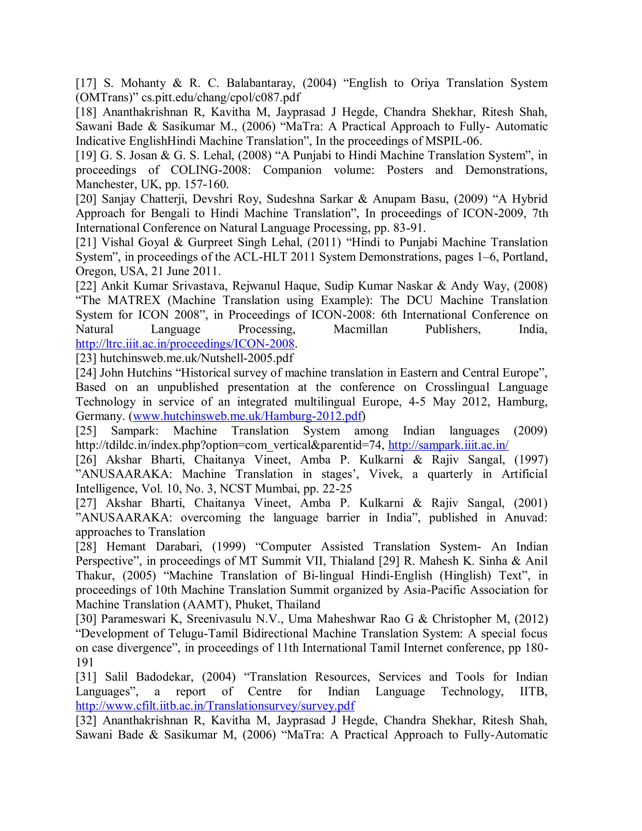 [17] S. Mohanty & R. C. Balabantaray, (2004) “English to Oriya Translation System
(OMTrans)” cs.pitt.edu/chang/cpol/c087.pdf
[18] Ananthakrishnan R, Kavitha M, Jayprasad J Hegde, Chandra Shekhar, Ritesh Shah,
Sawani Bade & Sasikumar M., (2006) “MaTra: A Practical Approach to Fully- Automatic
Indicative EnglishHindi Machine Translation”, In the proceedings of MSPIL-06.
[19] G. S. Josan & G. S. Lehal, (2008) “A Punjabi to Hindi Machine Translation System”, in
proceedings of COLING-2008: Companion volume: Posters and Demonstrations,
Manchester, UK, pp. 157-160.
[20] Sanjay Chatterji, Devshri Roy, Sudeshna Sarkar & Anupam Basu, (2009) “A Hybrid
Approach for Bengali to Hindi Machine Translation”, In proceedings of ICON-2009, 7th
International Conference on Natural Language Processing, pp. 83-91.
[21] Vishal Goyal & Gurpreet Singh Lehal, (2011) “Hindi to Punjabi Machine Translation
System”, in proceedings of the ACL-HLT 2011 System Demonstrations, pages 1–6, Portland,
Oregon, USA, 21 June 2011.
[22] Ankit Kumar Srivastava, Rejwanul Haque, Sudip Kumar Naskar & Andy Way, (2008)
“The MATREX (Machine Translation using Example): The DCU Machine Translation
System for ICON 2008”, in Proceedings of ICON-2008: 6th International Conference on
Natural Language Processing, Macmillan Publishers, India,
http://ltrc.iiit.ac.in/proceedings/ICON-2008.
[23] hutchinsweb.me.uk/Nutshell-2005.pdf
[24] John Hutchins “Historical survey of machine translation in Eastern and Central Europe”,
Based on an unpublished presentation at the conference on Crosslingual Language
Technology in service of an integrated multilingual Europe, 4-5 May 2012, Hamburg,
Germany. (www.hutchinsweb.me.uk/Hamburg-2012.pdf)
[25] Sampark: Machine Translation System among Indian languages (2009)
http://tdildc.in/index.php?option=com_vertical&parentid=74, http://sampark.iiit.ac.in/
[26] Akshar Bharti, Chaitanya Vineet, Amba P. Kulkarni & Rajiv Sangal, (1997)
”ANUSAARAKA: Machine Translation in stages’, Vivek, a quarterly in Artificial
Intelligence, Vol. 10, No. 3, NCST Mumbai, pp. 22-25
[27] Akshar Bharti, Chaitanya Vineet, Amba P. Kulkarni & Rajiv Sangal, (2001)
”ANUSAARAKA: overcoming the language barrier in India”, published in Anuvad:
approaches to Translation
[28] Hemant Darabari, (1999) “Computer Assisted Translation System- An Indian
Perspective”, in proceedings of MT Summit VII, Thialand [29] R. Mahesh K. Sinha & Anil
Thakur, (2005) “Machine Translation of Bi-lingual Hindi-English (Hinglish) Text”, in
proceedings of 10th Machine Translation Summit organized by Asia-Pacific Association for
Machine Translation (AAMT), Phuket, Thailand
[30] Parameswari K, Sreenivasulu N.V., Uma Maheshwar Rao G & Christopher M, (2012)
“Development of Telugu-Tamil Bidirectional Machine Translation System: A special focus
on case divergence”, in proceedings of 11th International Tamil Internet conference, pp 180-
191
[31] Salil Badodekar, (2004) “Translation Resources, Services and Tools for Indian
Languages”, a report of Centre for Indian Language Technology, IITB,
http://www.cfilt.iitb.ac.in/Translationsurvey/survey.pdf
[32] Ananthakrishnan R, Kavitha M, Jayprasad J Hegde, Chandra Shekhar, Ritesh Shah,
Sawani Bade & Sasikumar M, (2006) “MaTra: A Practical Approach to Fully-Automatic
 