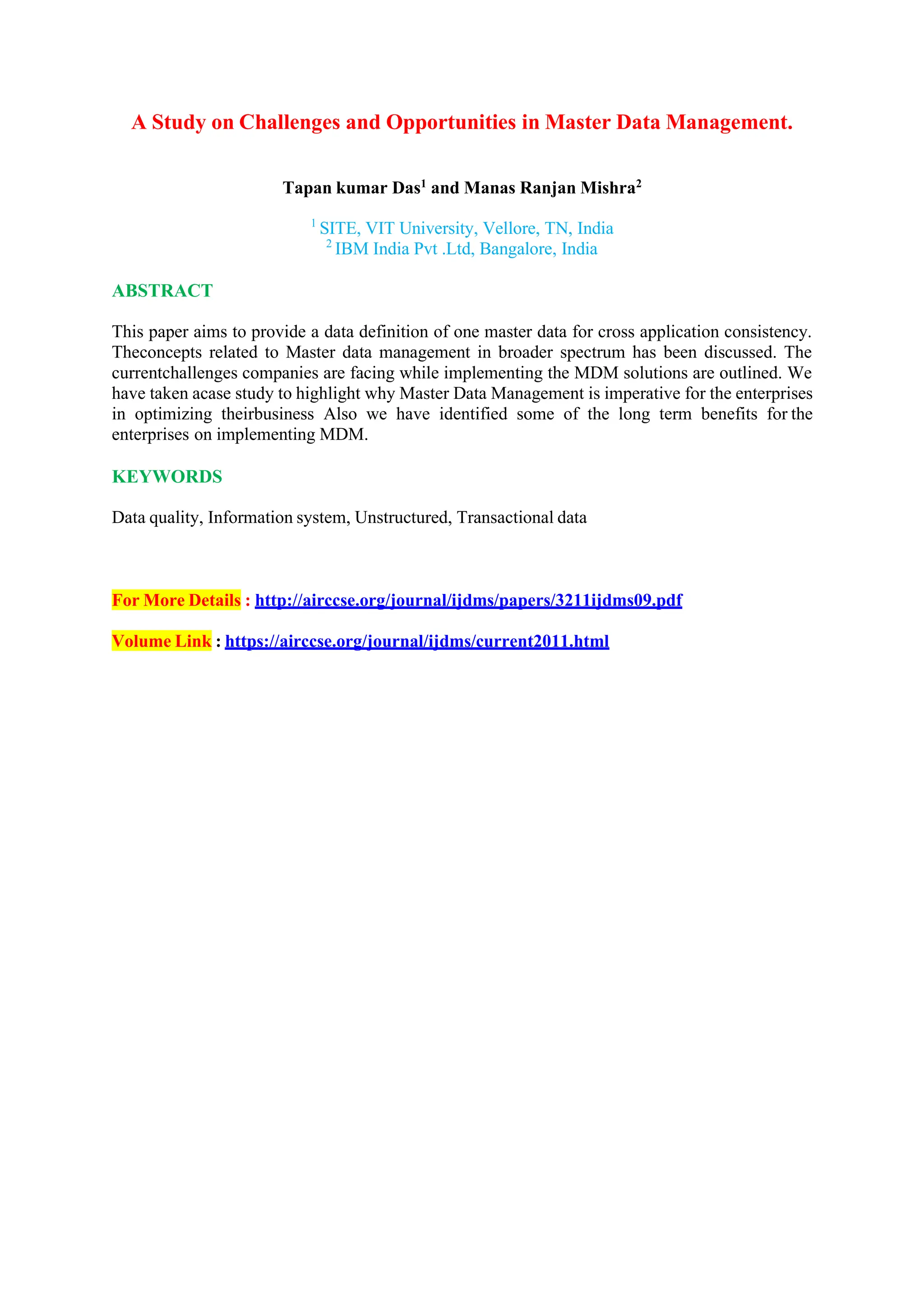 A Study on Challenges and Opportunities in Master Data Management.
Tapan kumar Das1
and Manas Ranjan Mishra2
1
SITE, VIT University, Vellore, TN, India
2
IBM India Pvt .Ltd, Bangalore, India
ABSTRACT
This paper aims to provide a data definition of one master data for cross application consistency.
Theconcepts related to Master data management in broader spectrum has been discussed. The
currentchallenges companies are facing while implementing the MDM solutions are outlined. We
have taken acase study to highlight why Master Data Management is imperative for the enterprises
in optimizing theirbusiness Also we have identified some of the long term benefits for the
enterprises on implementing MDM.
KEYWORDS
Data quality, Information system, Unstructured, Transactional data
For More Details : http://airccse.org/journal/ijdms/papers/3211ijdms09.pdf
Volume Link : https://airccse.org/journal/ijdms/current2011.html
 