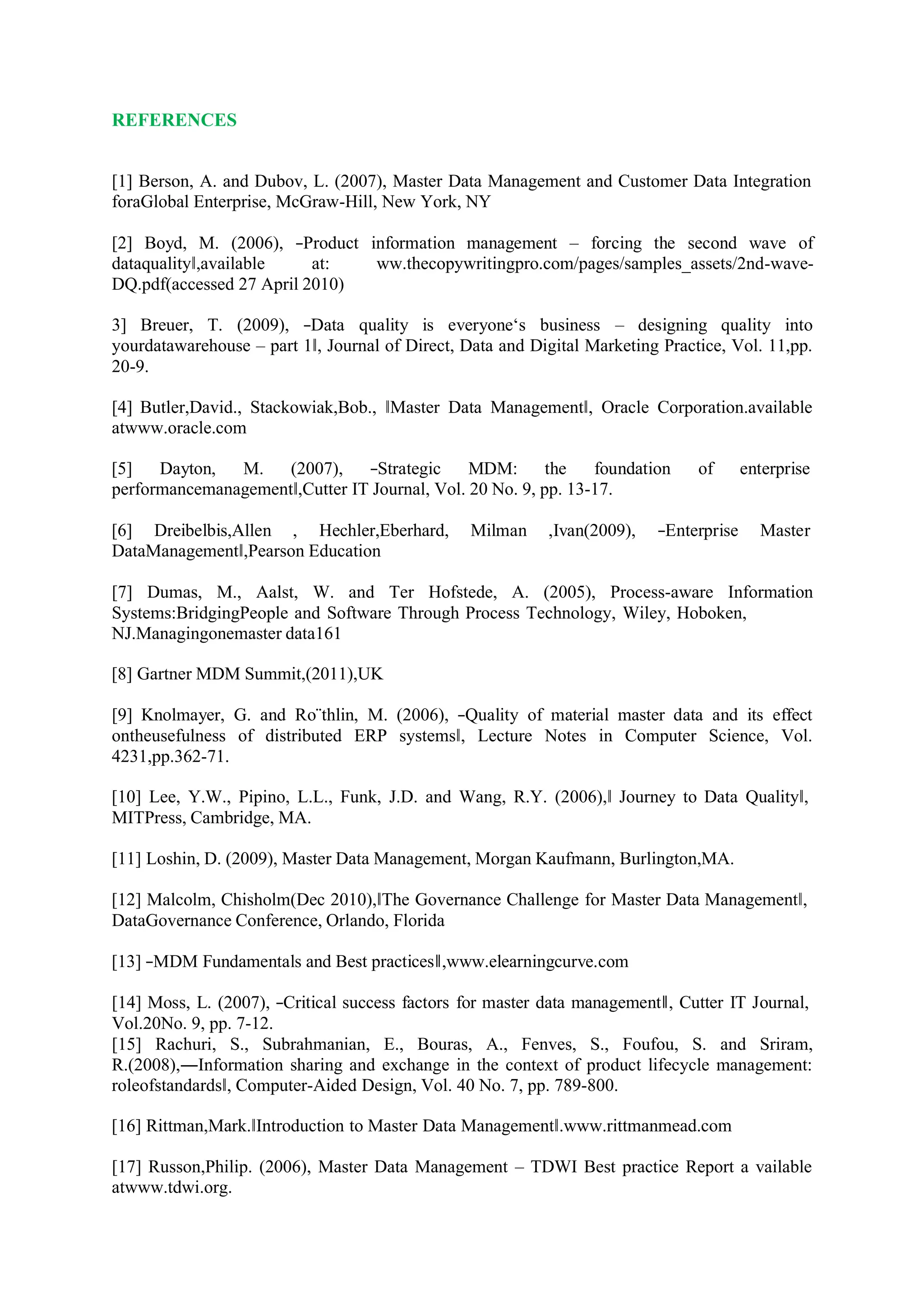 REFERENCES
[1] Berson, A. and Dubov, L. (2007), Master Data Management and Customer Data Integration
foraGlobal Enterprise, McGraw-Hill, New York, NY
[2] Boyd, M. (2006), ―Product information management – forcing the second wave of
dataquality‖,available at: ww.thecopywritingpro.com/pages/samples_assets/2nd-wave-
DQ.pdf(accessed 27 April 2010)
3] Breuer, T. (2009), ―Data quality is everyone‘s business – designing quality into
yourdatawarehouse – part 1‖, Journal of Direct, Data and Digital Marketing Practice, Vol. 11,pp.
20-9.
[4] Butler,David., Stackowiak,Bob., ‖Master Data Management‖, Oracle Corporation.available
atwww.oracle.com
[5] Dayton, M. (2007), ―Strategic MDM: the foundation of enterprise
performancemanagement‖,Cutter IT Journal, Vol. 20 No. 9, pp. 13-17.
[6] Dreibelbis,Allen , Hechler,Eberhard, Milman ,Ivan(2009), ―Enterprise Master
DataManagement‖,Pearson Education
[7] Dumas, M., Aalst, W. and Ter Hofstede, A. (2005), Process-aware Information
Systems:BridgingPeople and Software Through Process Technology, Wiley, Hoboken,
NJ.Managingonemaster data161
[8] Gartner MDM Summit,(2011),UK
[9] Knolmayer, G. and Ro¨thlin, M. (2006), ―Quality of material master data and its effect
ontheusefulness of distributed ERP systems‖, Lecture Notes in Computer Science, Vol.
4231,pp.362-71.
[10] Lee, Y.W., Pipino, L.L., Funk, J.D. and Wang, R.Y. (2006),‖ Journey to Data Quality‖,
MITPress, Cambridge, MA.
[11] Loshin, D. (2009), Master Data Management, Morgan Kaufmann, Burlington,MA.
[12] Malcolm, Chisholm(Dec 2010),‖The Governance Challenge for Master Data Management‖,
DataGovernance Conference, Orlando, Florida
[13] ―MDM Fundamentals and Best practices‖,www.elearningcurve.com
[14] Moss, L. (2007), ―Critical success factors for master data management‖, Cutter IT Journal,
Vol.20No. 9, pp. 7-12.
[15] Rachuri, S., Subrahmanian, E., Bouras, A., Fenves, S., Foufou, S. and Sriram,
R.(2008),―Information sharing and exchange in the context of product lifecycle management:
roleofstandards‖, Computer-Aided Design, Vol. 40 No. 7, pp. 789-800.
[16] Rittman,Mark.‖Introduction to Master Data Management‖.www.rittmanmead.com
[17] Russon,Philip. (2006), Master Data Management – TDWI Best practice Report a vailable
atwww.tdwi.org.
 