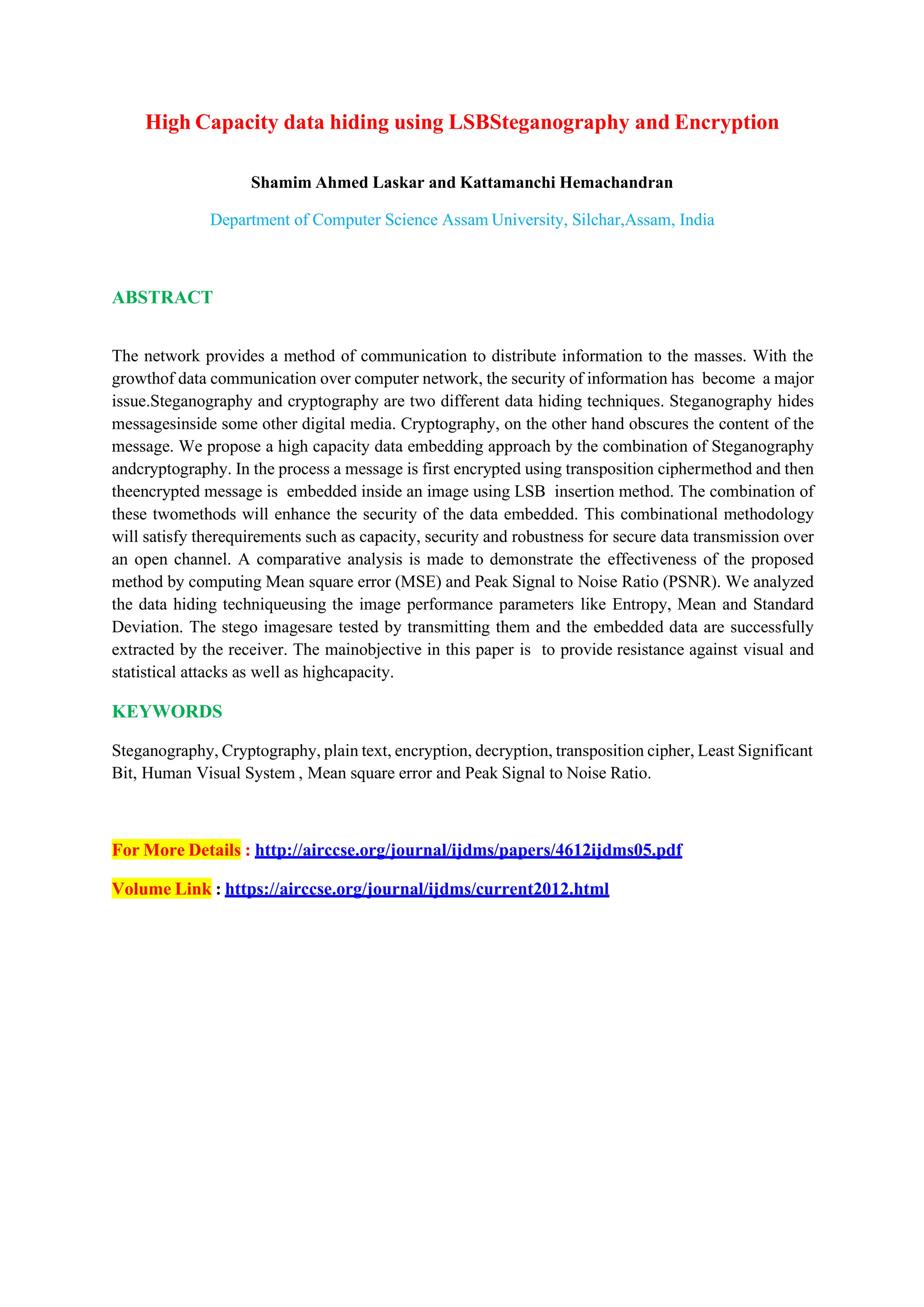 High Capacity data hiding using LSBSteganography and Encryption
Shamim Ahmed Laskar and Kattamanchi Hemachandran
Department of Computer Science Assam University, Silchar,Assam, India
ABSTRACT
The network provides a method of communication to distribute information to the masses. With the
growthof data communication over computer network, the security of information has become a major
issue.Steganography and cryptography are two different data hiding techniques. Steganography hides
messagesinside some other digital media. Cryptography, on the other hand obscures the content of the
message. We propose a high capacity data embedding approach by the combination of Steganography
andcryptography. In the process a message is first encrypted using transposition ciphermethod and then
theencrypted message is embedded inside an image using LSB insertion method. The combination of
these twomethods will enhance the security of the data embedded. This combinational methodology
will satisfy therequirements such as capacity, security and robustness for secure data transmission over
an open channel. A comparative analysis is made to demonstrate the effectiveness of the proposed
method by computing Mean square error (MSE) and Peak Signal to Noise Ratio (PSNR). We analyzed
the data hiding techniqueusing the image performance parameters like Entropy, Mean and Standard
Deviation. The stego imagesare tested by transmitting them and the embedded data are successfully
extracted by the receiver. The mainobjective in this paper is to provide resistance against visual and
statistical attacks as well as highcapacity.
KEYWORDS
Steganography, Cryptography, plain text, encryption, decryption, transposition cipher, Least Significant
Bit, Human Visual System , Mean square error and Peak Signal to Noise Ratio.
For More Details : http://airccse.org/journal/ijdms/papers/4612ijdms05.pdf
Volume Link : https://airccse.org/journal/ijdms/current2012.html
 
