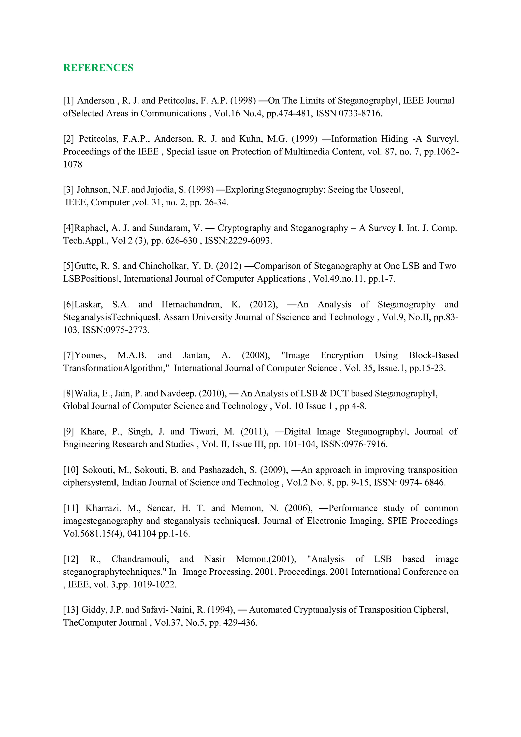 REFERENCES
[1] Anderson , R. J. and Petitcolas, F. A.P. (1998) ―On The Limits of Steganography‖, IEEE Journal
ofSelected Areas in Communications , Vol.16 No.4, pp.474-481, ISSN 0733-8716.
[2] Petitcolas, F.A.P., Anderson, R. J. and Kuhn, M.G. (1999) ―Information Hiding -A Survey‖,
Proceedings of the IEEE , Special issue on Protection of Multimedia Content, vol. 87, no. 7, pp.1062-
1078
[3] Johnson, N.F. and Jajodia, S. (1998) ―Exploring Steganography: Seeing the Unseen‖,
IEEE, Computer ,vol. 31, no. 2, pp. 26-34.
[4]Raphael, A. J. and Sundaram, V. ― Cryptography and Steganography – A Survey ‖, Int. J. Comp.
Tech.Appl., Vol 2 (3), pp. 626-630 , ISSN:2229-6093.
[5]Gutte, R. S. and Chincholkar, Y. D. (2012) ―Comparison of Steganography at One LSB and Two
LSBPositions‖, International Journal of Computer Applications , Vol.49,no.11, pp.1-7.
[6]Laskar, S.A. and Hemachandran, K. (2012), ―An Analysis of Steganography and
SteganalysisTechniques‖, Assam University Journal of Sscience and Technology , Vol.9, No.II, pp.83-
103, ISSN:0975-2773.
[7]Younes, M.A.B. and Jantan, A. (2008), "Image Encryption Using Block-Based
TransformationAlgorithm," International Journal of Computer Science , Vol. 35, Issue.1, pp.15-23.
[8]Walia, E., Jain, P. and Navdeep. (2010), ― An Analysis of LSB & DCT based Steganography‖,
Global Journal of Computer Science and Technology , Vol. 10 Issue 1 , pp 4-8.
[9] Khare, P., Singh, J. and Tiwari, M. (2011), ―Digital Image Steganography‖, Journal of
Engineering Research and Studies , Vol. II, Issue III, pp. 101-104, ISSN:0976-7916.
[10] Sokouti, M., Sokouti, B. and Pashazadeh, S. (2009), ―An approach in improving transposition
ciphersystem‖, Indian Journal of Science and Technolog , Vol.2 No. 8, pp. 9-15, ISSN: 0974- 6846.
[11] Kharrazi, M., Sencar, H. T. and Memon, N. (2006), ―Performance study of common
imagesteganography and steganalysis techniques‖, Journal of Electronic Imaging, SPIE Proceedings
Vol.5681.15(4), 041104 pp.1-16.
[12] R., Chandramouli, and Nasir Memon.(2001), "Analysis of LSB based image
steganographytechniques." In Image Processing, 2001. Proceedings. 2001 International Conference on
, IEEE, vol. 3,pp. 1019-1022.
[13] Giddy, J.P. and Safavi- Naini, R. (1994), ― Automated Cryptanalysis of Transposition Ciphers‖,
TheComputer Journal , Vol.37, No.5, pp. 429-436.
 