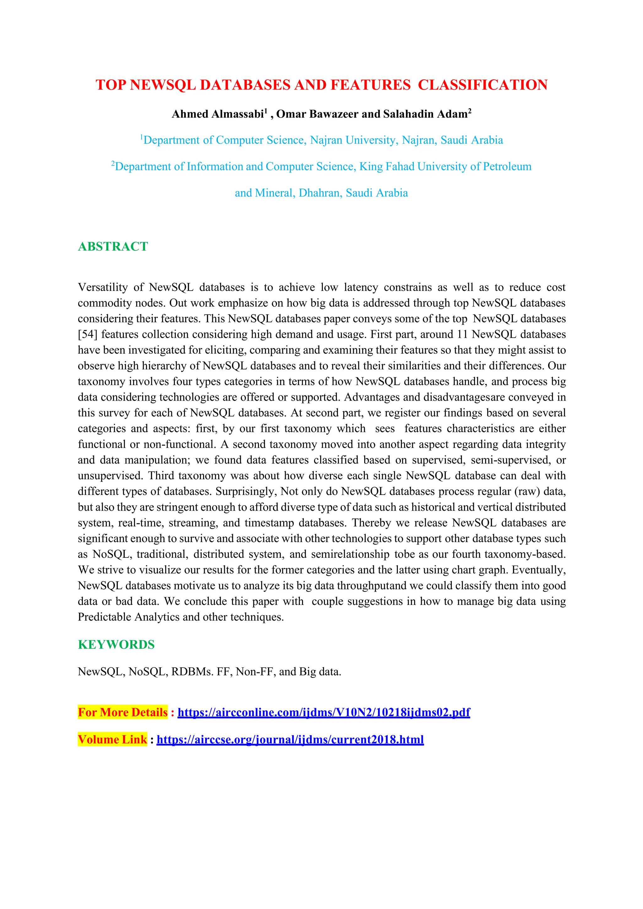 TOP NEWSQL DATABASES AND FEATURES CLASSIFICATION
Ahmed Almassabi1
, Omar Bawazeer and Salahadin Adam2
1
Department of Computer Science, Najran University, Najran, Saudi Arabia
2
Department of Information and Computer Science, King Fahad University of Petroleum
and Mineral, Dhahran, Saudi Arabia
ABSTRACT
Versatility of NewSQL databases is to achieve low latency constrains as well as to reduce cost
commodity nodes. Out work emphasize on how big data is addressed through top NewSQL databases
considering their features. This NewSQL databases paper conveys some of the top NewSQL databases
[54] features collection considering high demand and usage. First part, around 11 NewSQL databases
have been investigated for eliciting, comparing and examining their features so that they might assist to
observe high hierarchy of NewSQL databases and to reveal their similarities and their differences. Our
taxonomy involves four types categories in terms of how NewSQL databases handle, and process big
data considering technologies are offered or supported. Advantages and disadvantagesare conveyed in
this survey for each of NewSQL databases. At second part, we register our findings based on several
categories and aspects: first, by our first taxonomy which sees features characteristics are either
functional or non-functional. A second taxonomy moved into another aspect regarding data integrity
and data manipulation; we found data features classified based on supervised, semi-supervised, or
unsupervised. Third taxonomy was about how diverse each single NewSQL database can deal with
different types of databases. Surprisingly, Not only do NewSQL databases process regular (raw) data,
but also they are stringent enough to afford diverse type of data such as historical and vertical distributed
system, real-time, streaming, and timestamp databases. Thereby we release NewSQL databases are
significant enough to survive and associate with other technologies to support other database types such
as NoSQL, traditional, distributed system, and semirelationship tobe as our fourth taxonomy-based.
We strive to visualize our results for the former categories and the latter using chart graph. Eventually,
NewSQL databases motivate us to analyze its big data throughputand we could classify them into good
data or bad data. We conclude this paper with couple suggestions in how to manage big data using
Predictable Analytics and other techniques.
KEYWORDS
NewSQL, NoSQL, RDBMs. FF, Non-FF, and Big data.
For More Details : https://aircconline.com/ijdms/V10N2/10218ijdms02.pdf
Volume Link : https://airccse.org/journal/ijdms/current2018.html
 