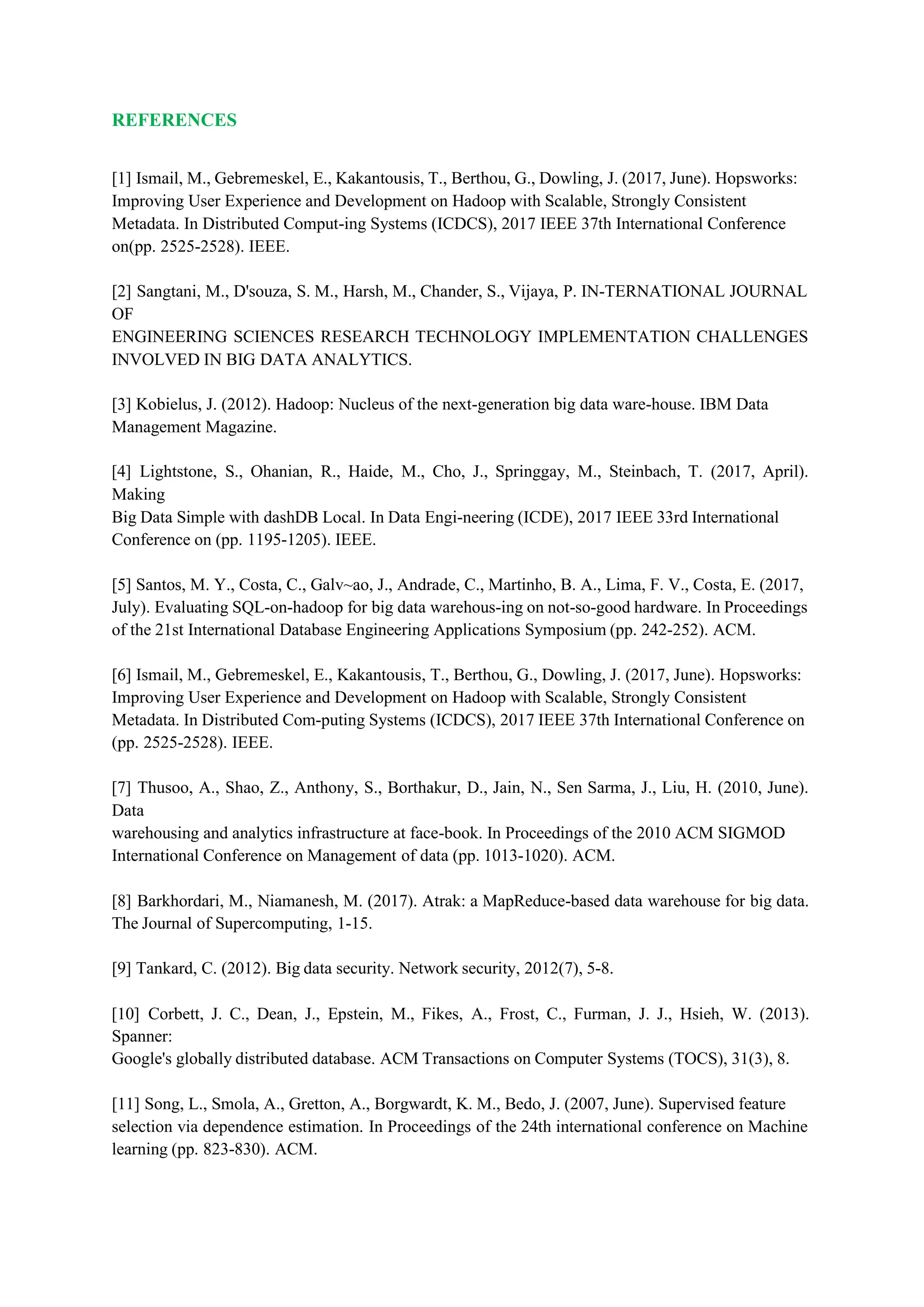 REFERENCES
[1] Ismail, M., Gebremeskel, E., Kakantousis, T., Berthou, G., Dowling, J. (2017, June). Hopsworks:
Improving User Experience and Development on Hadoop with Scalable, Strongly Consistent
Metadata. In Distributed Comput-ing Systems (ICDCS), 2017 IEEE 37th International Conference
on(pp. 2525-2528). IEEE.
[2] Sangtani, M., D'souza, S. M., Harsh, M., Chander, S., Vijaya, P. IN-TERNATIONAL JOURNAL
OF
ENGINEERING SCIENCES RESEARCH TECHNOLOGY IMPLEMENTATION CHALLENGES
INVOLVED IN BIG DATA ANALYTICS.
[3] Kobielus, J. (2012). Hadoop: Nucleus of the next-generation big data ware-house. IBM Data
Management Magazine.
[4] Lightstone, S., Ohanian, R., Haide, M., Cho, J., Springgay, M., Steinbach, T. (2017, April).
Making
Big Data Simple with dashDB Local. In Data Engi-neering (ICDE), 2017 IEEE 33rd International
Conference on (pp. 1195-1205). IEEE.
[5] Santos, M. Y., Costa, C., Galv~ao, J., Andrade, C., Martinho, B. A., Lima, F. V., Costa, E. (2017,
July). Evaluating SQL-on-hadoop for big data warehous-ing on not-so-good hardware. In Proceedings
of the 21st International Database Engineering Applications Symposium (pp. 242-252). ACM.
[6] Ismail, M., Gebremeskel, E., Kakantousis, T., Berthou, G., Dowling, J. (2017, June). Hopsworks:
Improving User Experience and Development on Hadoop with Scalable, Strongly Consistent
Metadata. In Distributed Com-puting Systems (ICDCS), 2017 IEEE 37th International Conference on
(pp. 2525-2528). IEEE.
[7] Thusoo, A., Shao, Z., Anthony, S., Borthakur, D., Jain, N., Sen Sarma, J., Liu, H. (2010, June).
Data
warehousing and analytics infrastructure at face-book. In Proceedings of the 2010 ACM SIGMOD
International Conference on Management of data (pp. 1013-1020). ACM.
[8] Barkhordari, M., Niamanesh, M. (2017). Atrak: a MapReduce-based data warehouse for big data.
The Journal of Supercomputing, 1-15.
[9] Tankard, C. (2012). Big data security. Network security, 2012(7), 5-8.
[10] Corbett, J. C., Dean, J., Epstein, M., Fikes, A., Frost, C., Furman, J. J., Hsieh, W. (2013).
Spanner:
Google's globally distributed database. ACM Transactions on Computer Systems (TOCS), 31(3), 8.
[11] Song, L., Smola, A., Gretton, A., Borgwardt, K. M., Bedo, J. (2007, June). Supervised feature
selection via dependence estimation. In Proceedings of the 24th international conference on Machine
learning (pp. 823-830). ACM.
 