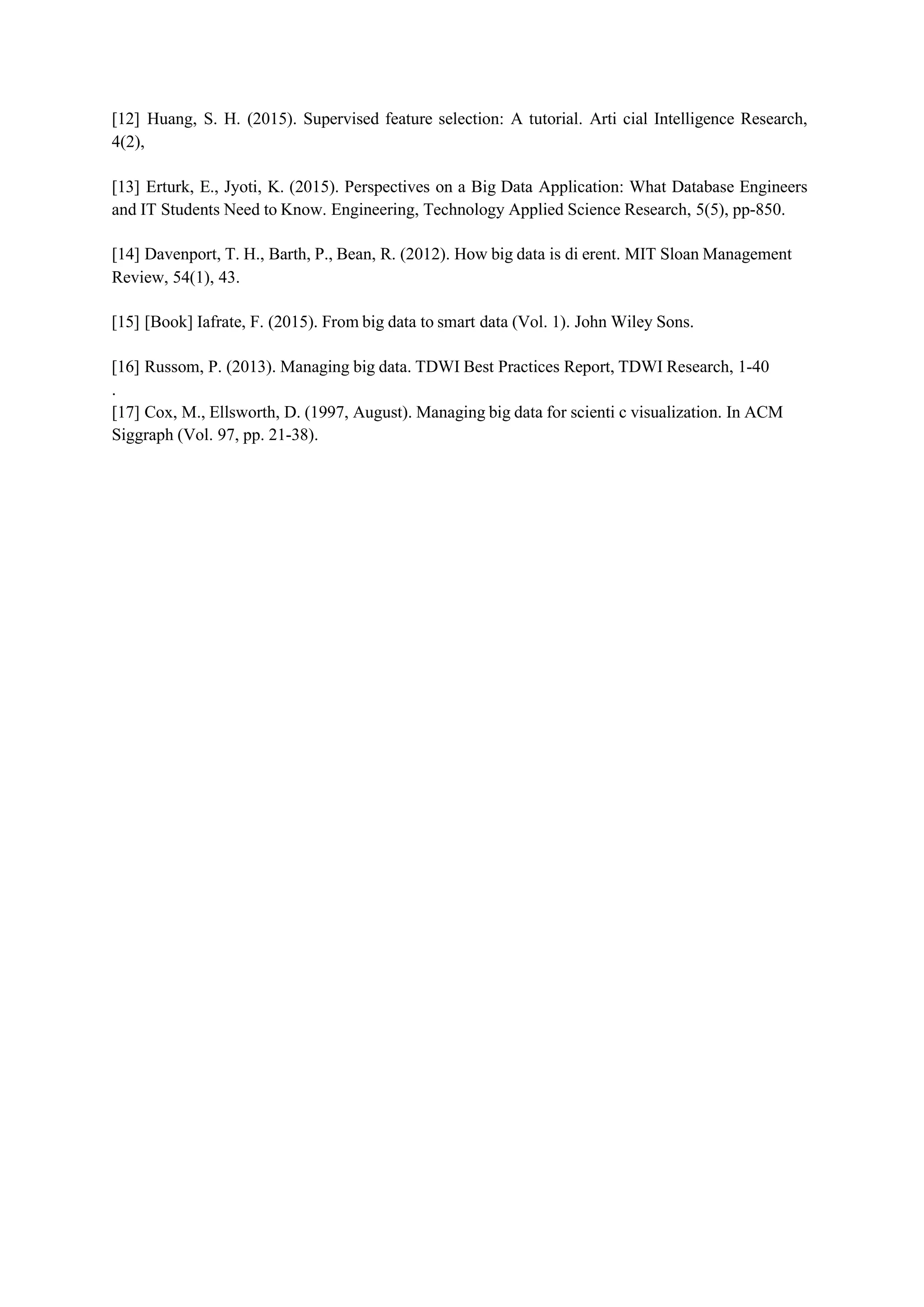 [12] Huang, S. H. (2015). Supervised feature selection: A tutorial. Arti cial Intelligence Research,
4(2),
[13] Erturk, E., Jyoti, K. (2015). Perspectives on a Big Data Application: What Database Engineers
and IT Students Need to Know. Engineering, Technology Applied Science Research, 5(5), pp-850.
[14] Davenport, T. H., Barth, P., Bean, R. (2012). How big data is di erent. MIT Sloan Management
Review, 54(1), 43.
[15] [Book] Iafrate, F. (2015). From big data to smart data (Vol. 1). John Wiley Sons.
[16] Russom, P. (2013). Managing big data. TDWI Best Practices Report, TDWI Research, 1-40
.
[17] Cox, M., Ellsworth, D. (1997, August). Managing big data for scienti c visualization. In ACM
Siggraph (Vol. 97, pp. 21-38).
 