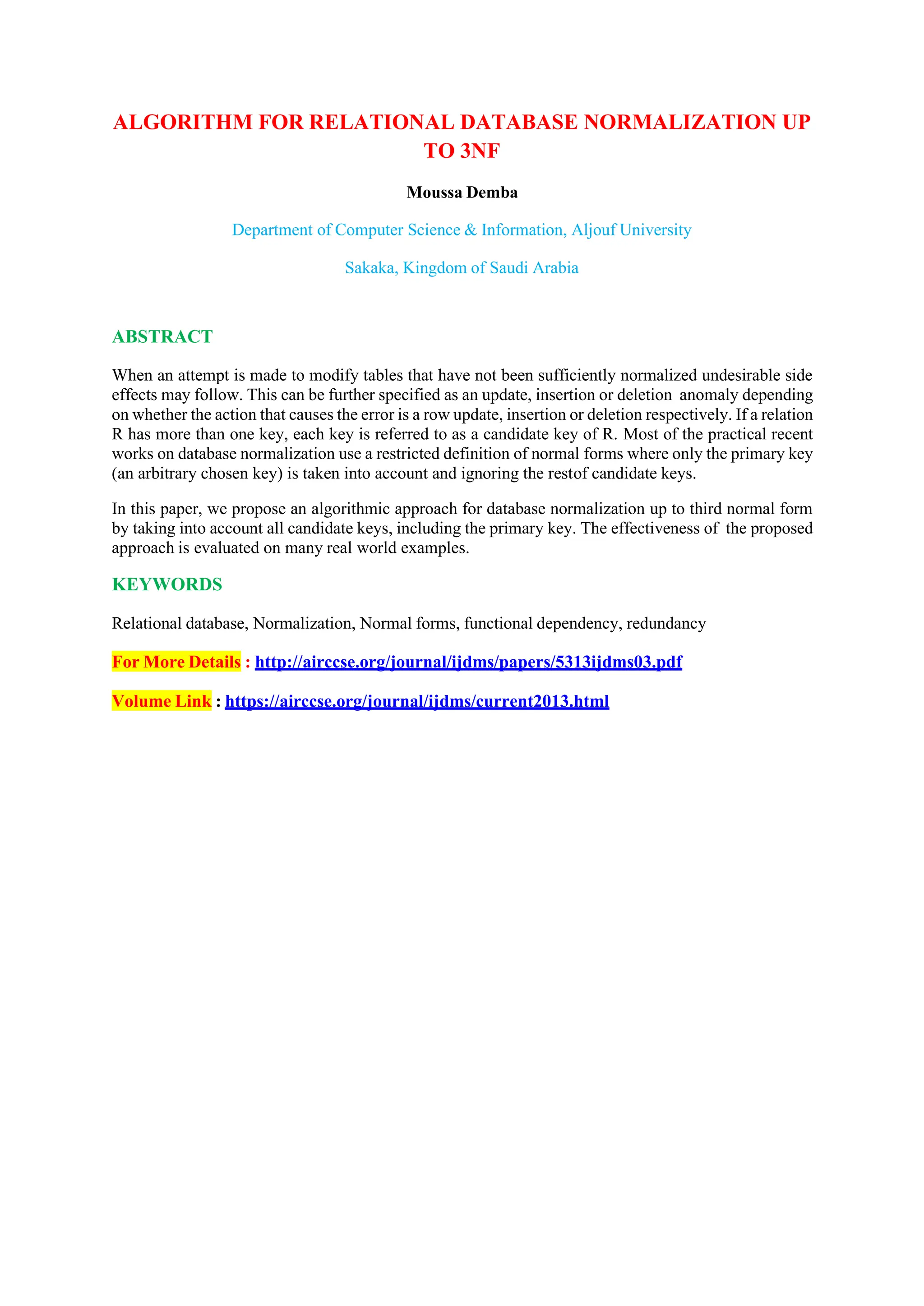ALGORITHM FOR RELATIONAL DATABASE NORMALIZATION UP
TO 3NF
Moussa Demba
Department of Computer Science & Information, Aljouf University
Sakaka, Kingdom of Saudi Arabia
ABSTRACT
When an attempt is made to modify tables that have not been sufficiently normalized undesirable side
effects may follow. This can be further specified as an update, insertion or deletion anomaly depending
on whether the action that causes the error is a row update, insertion or deletion respectively. If a relation
R has more than one key, each key is referred to as a candidate key of R. Most of the practical recent
works on database normalization use a restricted definition of normal forms where only the primary key
(an arbitrary chosen key) is taken into account and ignoring the restof candidate keys.
In this paper, we propose an algorithmic approach for database normalization up to third normal form
by taking into account all candidate keys, including the primary key. The effectiveness of the proposed
approach is evaluated on many real world examples.
KEYWORDS
Relational database, Normalization, Normal forms, functional dependency, redundancy
For More Details : http://airccse.org/journal/ijdms/papers/5313ijdms03.pdf
Volume Link : https://airccse.org/journal/ijdms/current2013.html
 