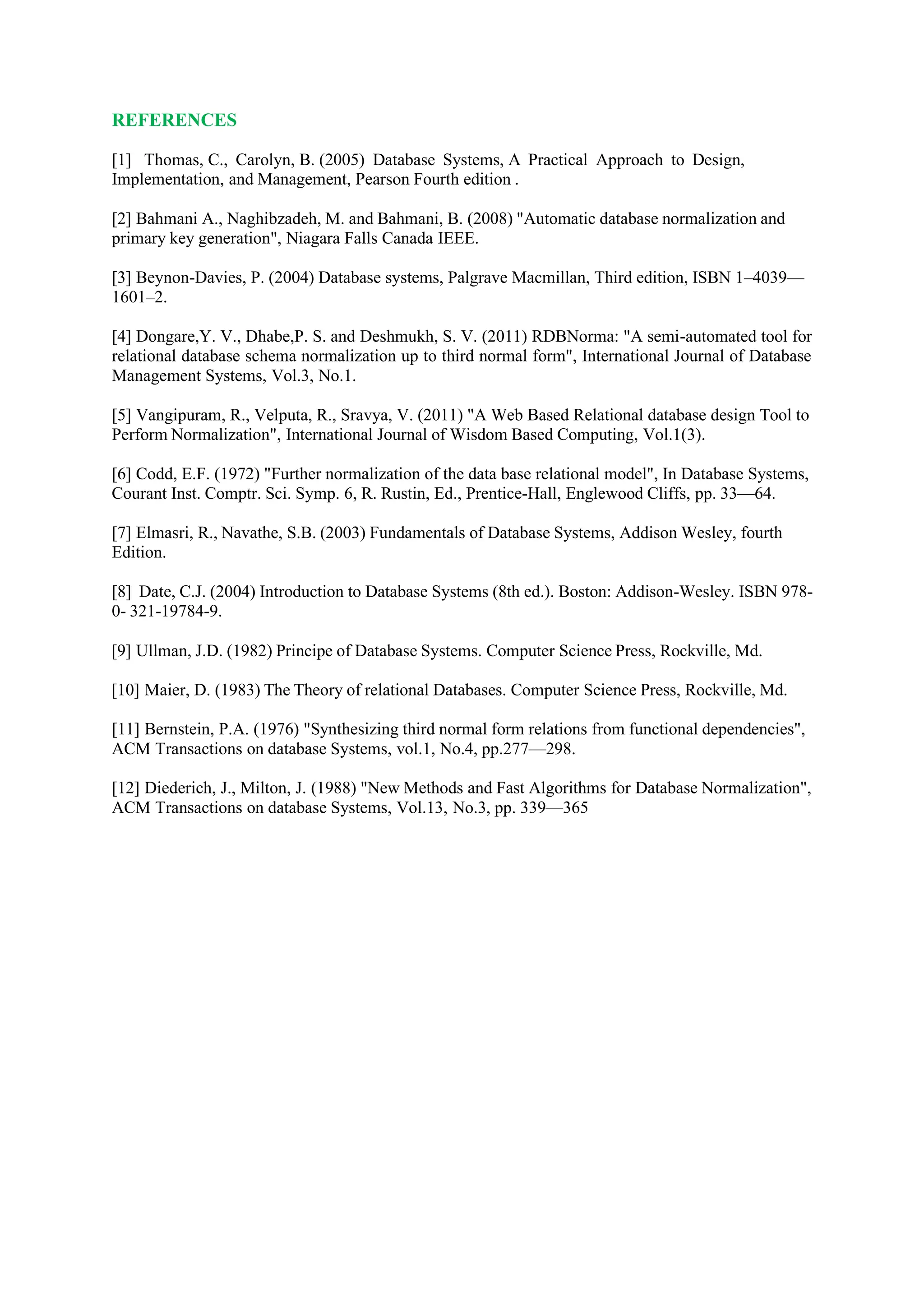 REFERENCES
[1] Thomas, C., Carolyn, B. (2005) Database Systems, A Practical Approach to Design,
Implementation, and Management, Pearson Fourth edition .
[2] Bahmani A., Naghibzadeh, M. and Bahmani, B. (2008) "Automatic database normalization and
primary key generation", Niagara Falls Canada IEEE.
[3] Beynon-Davies, P. (2004) Database systems, Palgrave Macmillan, Third edition, ISBN 1–4039—
1601–2.
[4] Dongare,Y. V., Dhabe,P. S. and Deshmukh, S. V. (2011) RDBNorma: "A semi-automated tool for
relational database schema normalization up to third normal form", International Journal of Database
Management Systems, Vol.3, No.1.
[5] Vangipuram, R., Velputa, R., Sravya, V. (2011) "A Web Based Relational database design Tool to
Perform Normalization", International Journal of Wisdom Based Computing, Vol.1(3).
[6] Codd, E.F. (1972) "Further normalization of the data base relational model", In Database Systems,
Courant Inst. Comptr. Sci. Symp. 6, R. Rustin, Ed., Prentice-Hall, Englewood Cliffs, pp. 33—64.
[7] Elmasri, R., Navathe, S.B. (2003) Fundamentals of Database Systems, Addison Wesley, fourth
Edition.
[8] Date, C.J. (2004) Introduction to Database Systems (8th ed.). Boston: Addison-Wesley. ISBN 978-
0- 321-19784-9.
[9] Ullman, J.D. (1982) Principe of Database Systems. Computer Science Press, Rockville, Md.
[10] Maier, D. (1983) The Theory of relational Databases. Computer Science Press, Rockville, Md.
[11] Bernstein, P.A. (1976) "Synthesizing third normal form relations from functional dependencies",
ACM Transactions on database Systems, vol.1, No.4, pp.277—298.
[12] Diederich, J., Milton, J. (1988) "New Methods and Fast Algorithms for Database Normalization",
ACM Transactions on database Systems, Vol.13, No.3, pp. 339—365
 