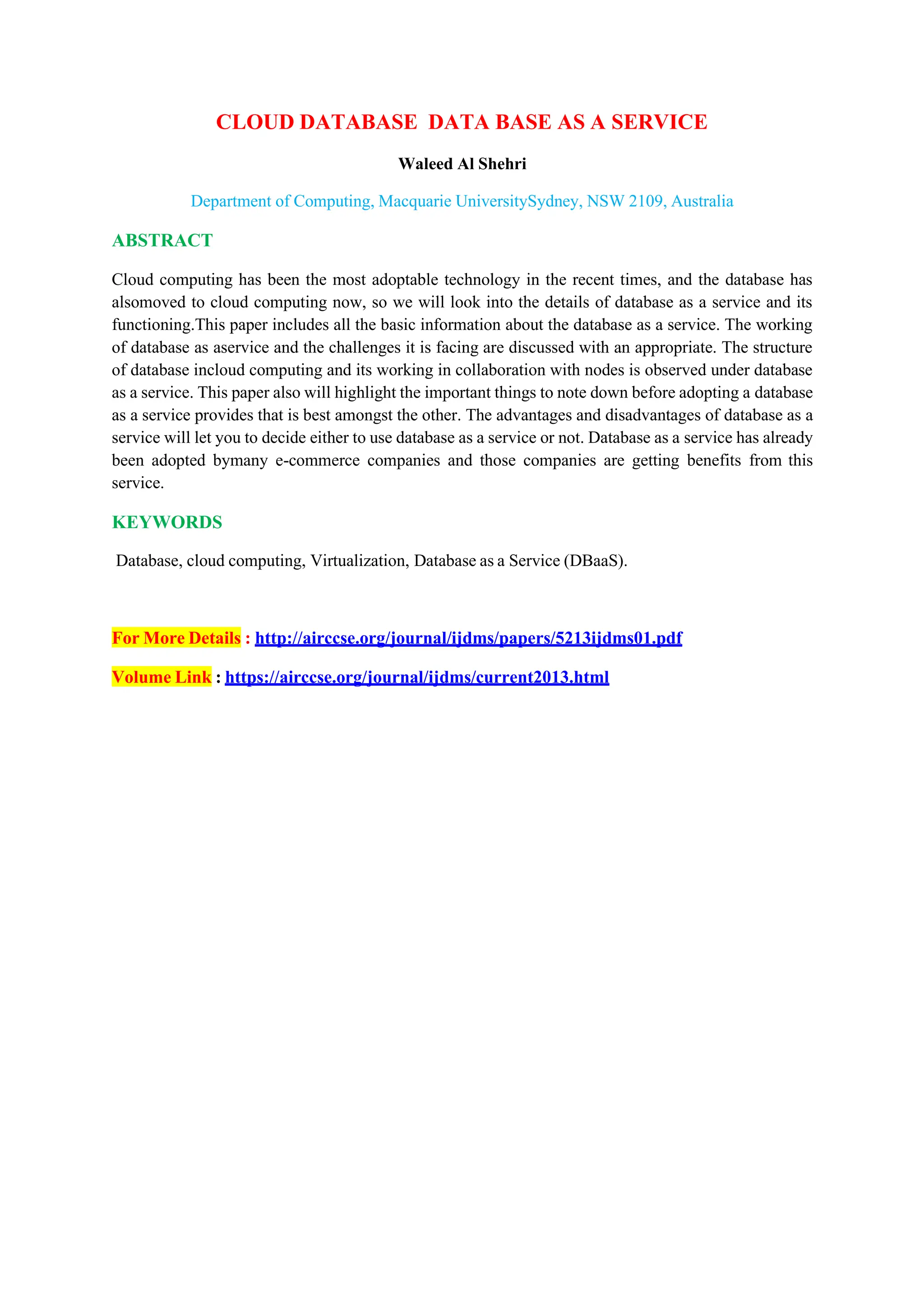 CLOUD DATABASE DATA BASE AS A SERVICE
Waleed Al Shehri
Department of Computing, Macquarie UniversitySydney, NSW 2109, Australia
ABSTRACT
Cloud computing has been the most adoptable technology in the recent times, and the database has
alsomoved to cloud computing now, so we will look into the details of database as a service and its
functioning.This paper includes all the basic information about the database as a service. The working
of database as aservice and the challenges it is facing are discussed with an appropriate. The structure
of database incloud computing and its working in collaboration with nodes is observed under database
as a service. This paper also will highlight the important things to note down before adopting a database
as a service provides that is best amongst the other. The advantages and disadvantages of database as a
service will let you to decide either to use database as a service or not. Database as a service has already
been adopted bymany e-commerce companies and those companies are getting benefits from this
service.
KEYWORDS
Database, cloud computing, Virtualization, Database as a Service (DBaaS).
For More Details : http://airccse.org/journal/ijdms/papers/5213ijdms01.pdf
Volume Link : https://airccse.org/journal/ijdms/current2013.html
 