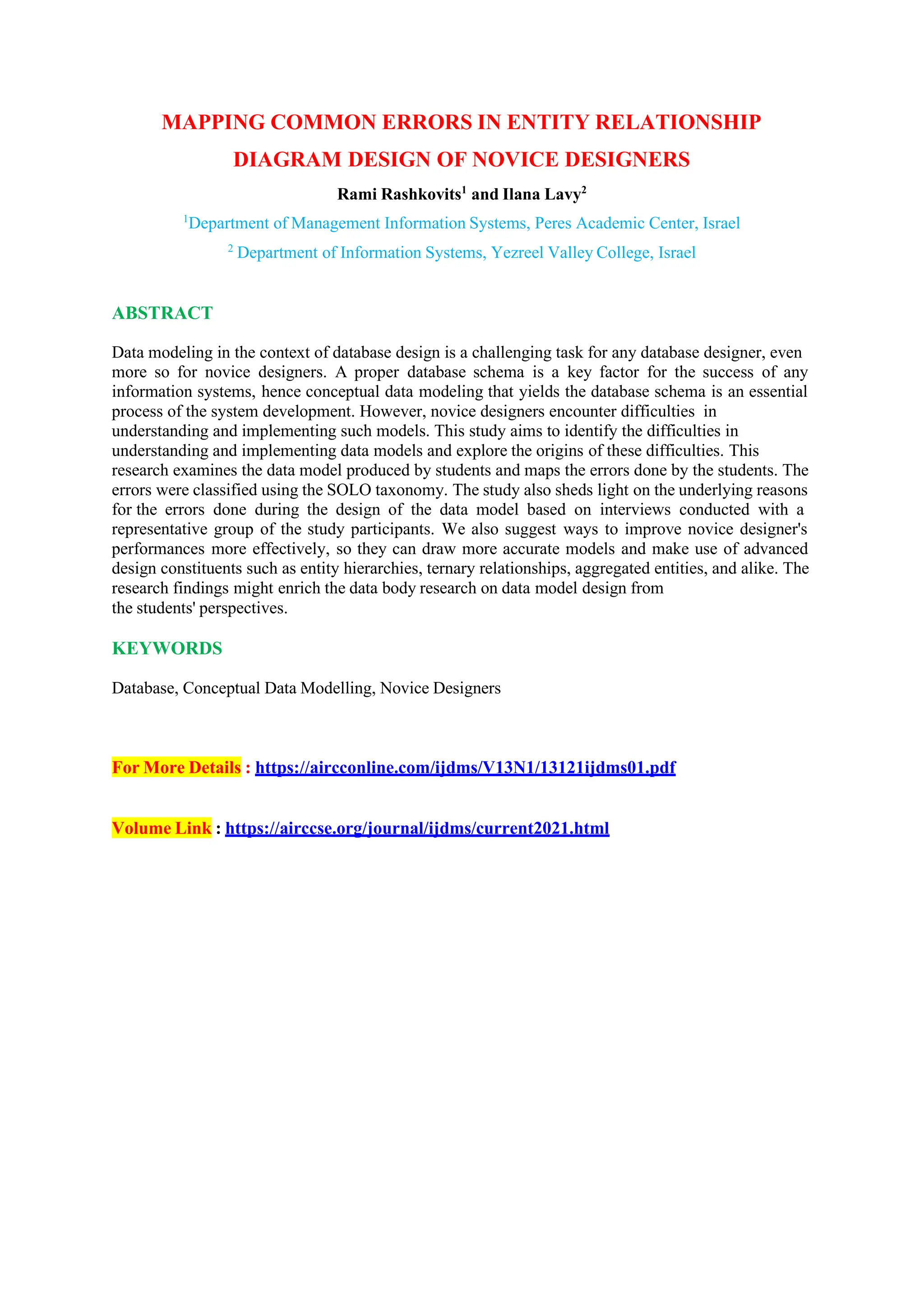 MAPPING COMMON ERRORS IN ENTITY RELATIONSHIP
DIAGRAM DESIGN OF NOVICE DESIGNERS
Rami Rashkovits1
and Ilana Lavy2
1
Department of Management Information Systems, Peres Academic Center, Israel
2
Department of Information Systems, Yezreel Valley College, Israel
ABSTRACT
Data modeling in the context of database design is a challenging task for any database designer, even
more so for novice designers. A proper database schema is a key factor for the success of any
information systems, hence conceptual data modeling that yields the database schema is an essential
process of the system development. However, novice designers encounter difficulties in
understanding and implementing such models. This study aims to identify the difficulties in
understanding and implementing data models and explore the origins of these difficulties. This
research examines the data model produced by students and maps the errors done by the students. The
errors were classified using the SOLO taxonomy. The study also sheds light on the underlying reasons
for the errors done during the design of the data model based on interviews conducted with a
representative group of the study participants. We also suggest ways to improve novice designer's
performances more effectively, so they can draw more accurate models and make use of advanced
design constituents such as entity hierarchies, ternary relationships, aggregated entities, and alike. The
research findings might enrich the data body research on data model design from
the students' perspectives.
KEYWORDS
Database, Conceptual Data Modelling, Novice Designers
For More Details : https://aircconline.com/ijdms/V13N1/13121ijdms01.pdf
Volume Link : https://airccse.org/journal/ijdms/current2021.html
 