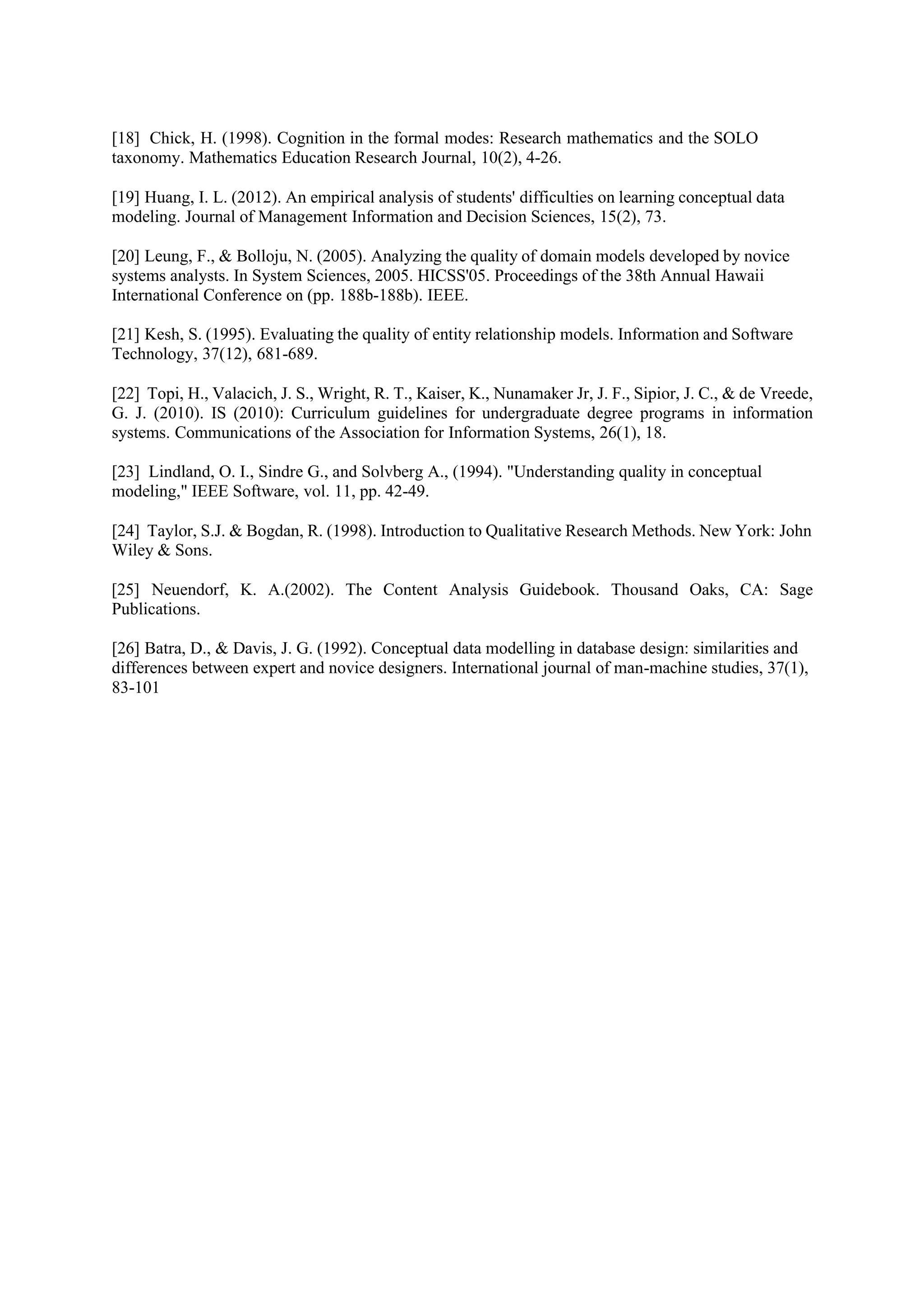 [18] Chick, H. (1998). Cognition in the formal modes: Research mathematics and the SOLO
taxonomy. Mathematics Education Research Journal, 10(2), 4-26.
[19] Huang, I. L. (2012). An empirical analysis of students' difficulties on learning conceptual data
modeling. Journal of Management Information and Decision Sciences, 15(2), 73.
[20] Leung, F., & Bolloju, N. (2005). Analyzing the quality of domain models developed by novice
systems analysts. In System Sciences, 2005. HICSS'05. Proceedings of the 38th Annual Hawaii
International Conference on (pp. 188b-188b). IEEE.
[21] Kesh, S. (1995). Evaluating the quality of entity relationship models. Information and Software
Technology, 37(12), 681-689.
[22] Topi, H., Valacich, J. S., Wright, R. T., Kaiser, K., Nunamaker Jr, J. F., Sipior, J. C., & de Vreede,
G. J. (2010). IS (2010): Curriculum guidelines for undergraduate degree programs in information
systems. Communications of the Association for Information Systems, 26(1), 18.
[23] Lindland, O. I., Sindre G., and Solvberg A., (1994). "Understanding quality in conceptual
modeling," IEEE Software, vol. 11, pp. 42-49.
[24] Taylor, S.J. & Bogdan, R. (1998). Introduction to Qualitative Research Methods. New York: John
Wiley & Sons.
[25] Neuendorf, K. A.(2002). The Content Analysis Guidebook. Thousand Oaks, CA: Sage
Publications.
[26] Batra, D., & Davis, J. G. (1992). Conceptual data modelling in database design: similarities and
differences between expert and novice designers. International journal of man-machine studies, 37(1),
83-101
 