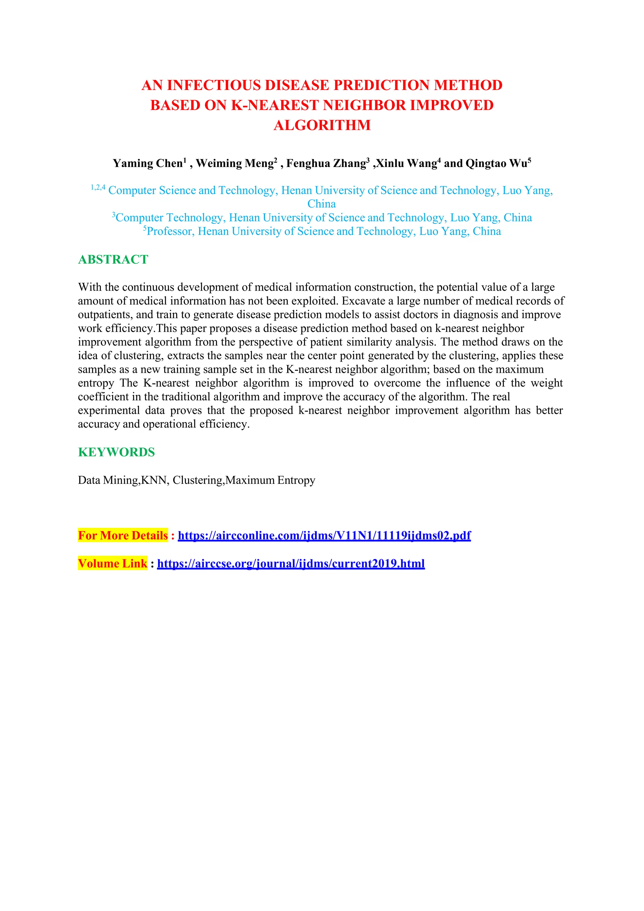 AN INFECTIOUS DISEASE PREDICTION METHOD
BASED ON K-NEAREST NEIGHBOR IMPROVED
ALGORITHM
Yaming Chen1
, Weiming Meng2
, Fenghua Zhang3
,Xinlu Wang4
and Qingtao Wu5
1,2,4
Computer Science and Technology, Henan University of Science and Technology, Luo Yang,
China
3
Computer Technology, Henan University of Science and Technology, Luo Yang, China
5
Professor, Henan University of Science and Technology, Luo Yang, China
ABSTRACT
With the continuous development of medical information construction, the potential value of a large
amount of medical information has not been exploited. Excavate a large number of medical records of
outpatients, and train to generate disease prediction models to assist doctors in diagnosis and improve
work efficiency.This paper proposes a disease prediction method based on k-nearest neighbor
improvement algorithm from the perspective of patient similarity analysis. The method draws on the
idea of clustering, extracts the samples near the center point generated by the clustering, applies these
samples as a new training sample set in the K-nearest neighbor algorithm; based on the maximum
entropy The K-nearest neighbor algorithm is improved to overcome the influence of the weight
coefficient in the traditional algorithm and improve the accuracy of the algorithm. The real
experimental data proves that the proposed k-nearest neighbor improvement algorithm has better
accuracy and operational efficiency.
KEYWORDS
Data Mining,KNN, Clustering,Maximum Entropy
For More Details : https://aircconline.com/ijdms/V11N1/11119ijdms02.pdf
Volume Link : https://airccse.org/journal/ijdms/current2019.html
 