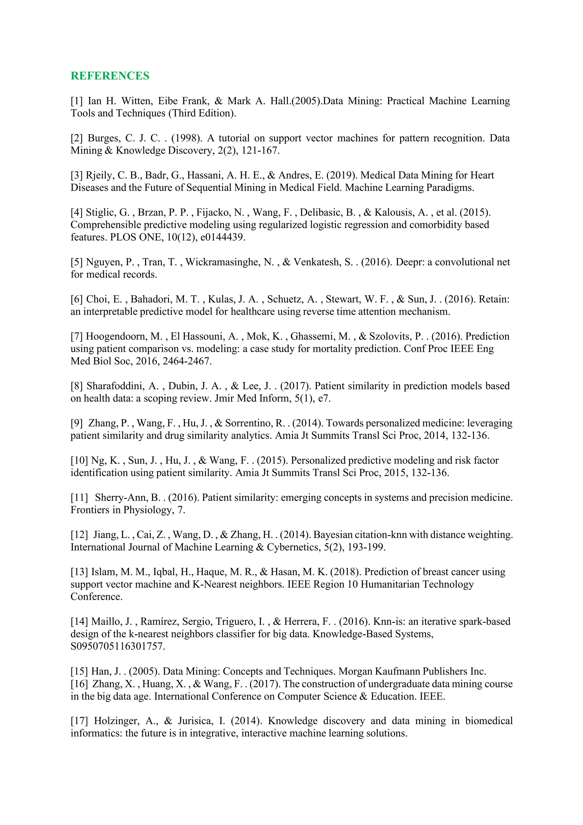 REFERENCES
[1] Ian H. Witten, Eibe Frank, & Mark A. Hall.(2005).Data Mining: Practical Machine Learning
Tools and Techniques (Third Edition).
[2] Burges, C. J. C. . (1998). A tutorial on support vector machines for pattern recognition. Data
Mining & Knowledge Discovery, 2(2), 121-167.
[3] Rjeily, C. B., Badr, G., Hassani, A. H. E., & Andres, E. (2019). Medical Data Mining for Heart
Diseases and the Future of Sequential Mining in Medical Field. Machine Learning Paradigms.
[4] Stiglic, G. , Brzan, P. P. , Fijacko, N. , Wang, F. , Delibasic, B. , & Kalousis, A. , et al. (2015).
Comprehensible predictive modeling using regularized logistic regression and comorbidity based
features. PLOS ONE, 10(12), e0144439.
[5] Nguyen, P. , Tran, T. , Wickramasinghe, N. , & Venkatesh, S. . (2016). Deepr: a convolutional net
for medical records.
[6] Choi, E. , Bahadori, M. T. , Kulas, J. A. , Schuetz, A. , Stewart, W. F. , & Sun, J. . (2016). Retain:
an interpretable predictive model for healthcare using reverse time attention mechanism.
[7] Hoogendoorn, M. , El Hassouni, A. , Mok, K. , Ghassemi, M. , & Szolovits, P. . (2016). Prediction
using patient comparison vs. modeling: a case study for mortality prediction. Conf Proc IEEE Eng
Med Biol Soc, 2016, 2464-2467.
[8] Sharafoddini, A. , Dubin, J. A. , & Lee, J. . (2017). Patient similarity in prediction models based
on health data: a scoping review. Jmir Med Inform, 5(1), e7.
[9] Zhang, P. , Wang, F. , Hu, J. , & Sorrentino, R. . (2014). Towards personalized medicine: leveraging
patient similarity and drug similarity analytics. Amia Jt Summits Transl Sci Proc, 2014, 132-136.
[10] Ng, K. , Sun, J. , Hu, J. , & Wang, F. . (2015). Personalized predictive modeling and risk factor
identification using patient similarity. Amia Jt Summits Transl Sci Proc, 2015, 132-136.
[11] Sherry-Ann, B. . (2016). Patient similarity: emerging concepts in systems and precision medicine.
Frontiers in Physiology, 7.
[12] Jiang, L. , Cai, Z. , Wang, D. , & Zhang, H. . (2014). Bayesian citation-knn with distance weighting.
International Journal of Machine Learning & Cybernetics, 5(2), 193-199.
[13] Islam, M. M., Iqbal, H., Haque, M. R., & Hasan, M. K. (2018). Prediction of breast cancer using
support vector machine and K-Nearest neighbors. IEEE Region 10 Humanitarian Technology
Conference.
[14] Maillo, J. , Ramírez, Sergio, Triguero, I. , & Herrera, F. . (2016). Knn-is: an iterative spark-based
design of the k-nearest neighbors classifier for big data. Knowledge-Based Systems,
S0950705116301757.
[15] Han, J. . (2005). Data Mining: Concepts and Techniques. Morgan Kaufmann Publishers Inc.
[16] Zhang, X. , Huang, X. , & Wang, F. . (2017). The construction of undergraduate data mining course
in the big data age. International Conference on Computer Science & Education. IEEE.
[17] Holzinger, A., & Jurisica, I. (2014). Knowledge discovery and data mining in biomedical
informatics: the future is in integrative, interactive machine learning solutions.
 