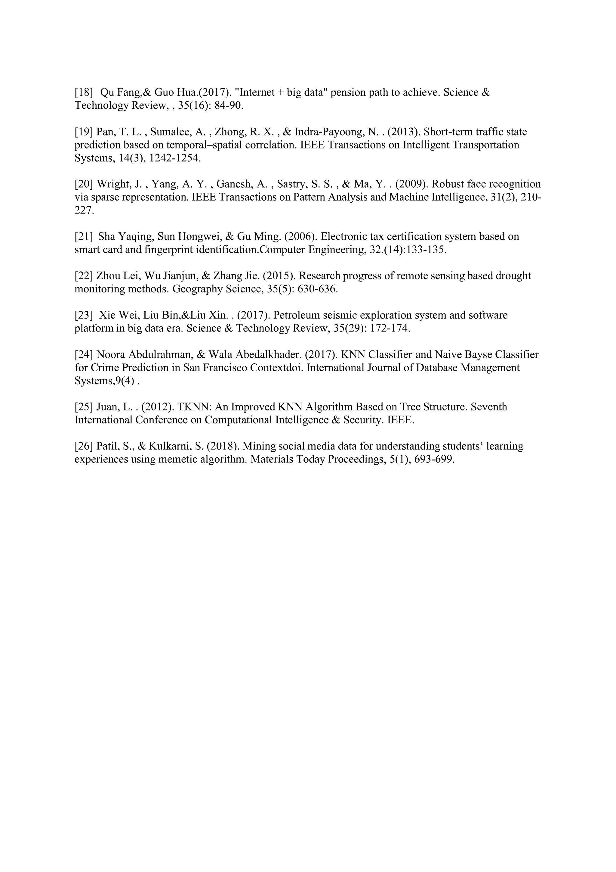 [18] Qu Fang,& Guo Hua.(2017). "Internet + big data" pension path to achieve. Science &
Technology Review, , 35(16): 84-90.
[19] Pan, T. L. , Sumalee, A. , Zhong, R. X. , & Indra-Payoong, N. . (2013). Short-term traffic state
prediction based on temporal–spatial correlation. IEEE Transactions on Intelligent Transportation
Systems, 14(3), 1242-1254.
[20] Wright, J. , Yang, A. Y. , Ganesh, A. , Sastry, S. S. , & Ma, Y. . (2009). Robust face recognition
via sparse representation. IEEE Transactions on Pattern Analysis and Machine Intelligence, 31(2), 210-
227.
[21] Sha Yaqing, Sun Hongwei, & Gu Ming. (2006). Electronic tax certification system based on
smart card and fingerprint identification.Computer Engineering, 32.(14):133-135.
[22] Zhou Lei, Wu Jianjun, & Zhang Jie. (2015). Research progress of remote sensing based drought
monitoring methods. Geography Science, 35(5): 630-636.
[23] Xie Wei, Liu Bin,&Liu Xin. . (2017). Petroleum seismic exploration system and software
platform in big data era. Science & Technology Review, 35(29): 172-174.
[24] Noora Abdulrahman, & Wala Abedalkhader. (2017). KNN Classifier and Naive Bayse Classifier
for Crime Prediction in San Francisco Contextdoi. International Journal of Database Management
Systems,9(4) .
[25] Juan, L. . (2012). TKNN: An Improved KNN Algorithm Based on Tree Structure. Seventh
International Conference on Computational Intelligence & Security. IEEE.
[26] Patil, S., & Kulkarni, S. (2018). Mining social media data for understanding students‘ learning
experiences using memetic algorithm. Materials Today Proceedings, 5(1), 693-699.
 