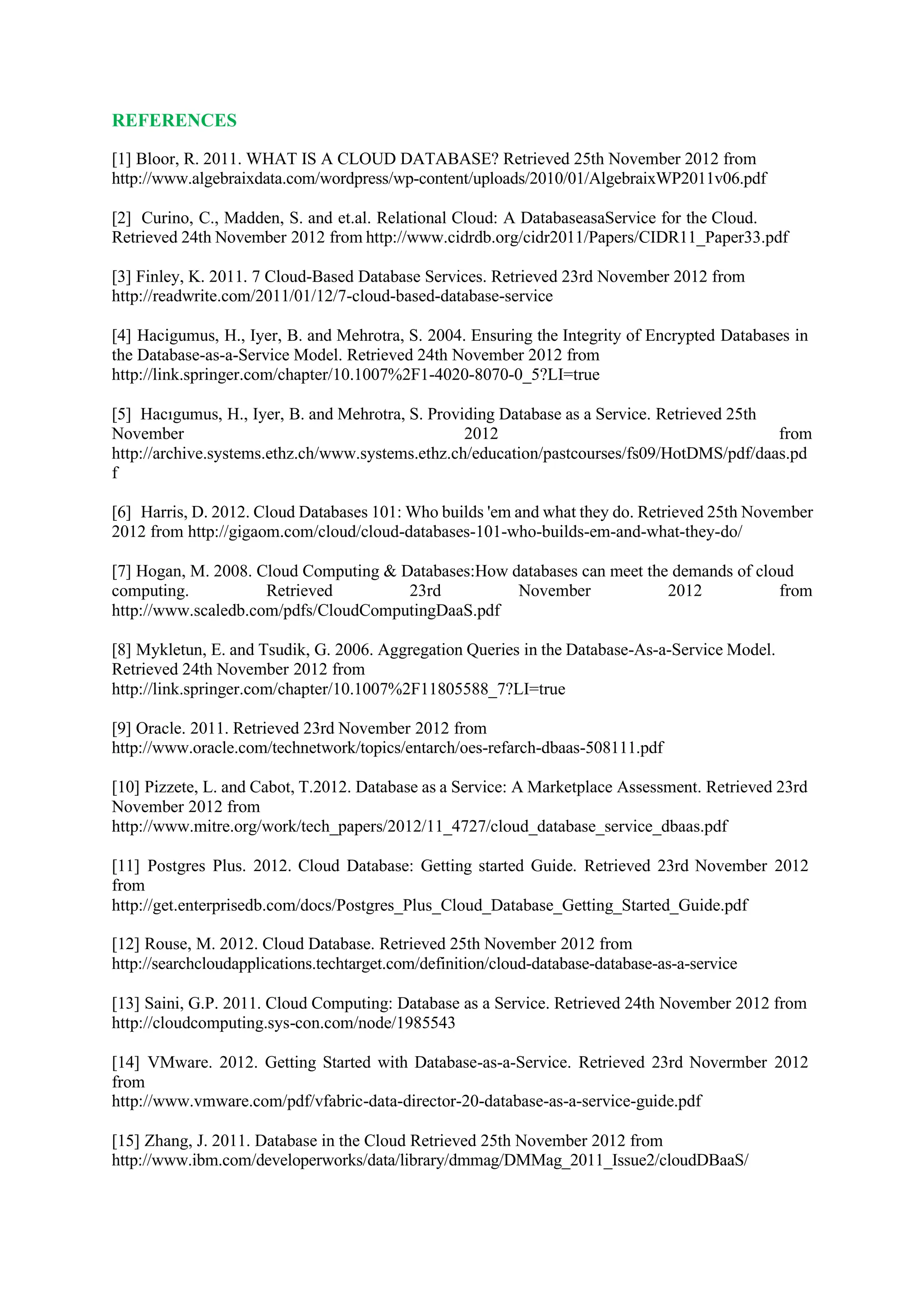 REFERENCES
[1] Bloor, R. 2011. WHAT IS A CLOUD DATABASE? Retrieved 25th November 2012 from
http://www.algebraixdata.com/wordpress/wp-content/uploads/2010/01/AlgebraixWP2011v06.pdf
[2] Curino, C., Madden, S. and et.al. Relational Cloud: A DatabaseasaService for the Cloud.
Retrieved 24th November 2012 from http://www.cidrdb.org/cidr2011/Papers/CIDR11_Paper33.pdf
[3] Finley, K. 2011. 7 Cloud-Based Database Services. Retrieved 23rd November 2012 from
http://readwrite.com/2011/01/12/7-cloud-based-database-service
[4] Hacigumus, H., Iyer, B. and Mehrotra, S. 2004. Ensuring the Integrity of Encrypted Databases in
the Database-as-a-Service Model. Retrieved 24th November 2012 from
http://link.springer.com/chapter/10.1007%2F1-4020-8070-0_5?LI=true
[5] Hacıgumus, H., Iyer, B. and Mehrotra, S. Providing Database as a Service. Retrieved 25th
November 2012 from
http://archive.systems.ethz.ch/www.systems.ethz.ch/education/pastcourses/fs09/HotDMS/pdf/daas.pd
f
[6] Harris, D. 2012. Cloud Databases 101: Who builds 'em and what they do. Retrieved 25th November
2012 from http://gigaom.com/cloud/cloud-databases-101-who-builds-em-and-what-they-do/
[7] Hogan, M. 2008. Cloud Computing & Databases:How databases can meet the demands of cloud
computing. Retrieved 23rd November 2012 from
http://www.scaledb.com/pdfs/CloudComputingDaaS.pdf
[8] Mykletun, E. and Tsudik, G. 2006. Aggregation Queries in the Database-As-a-Service Model.
Retrieved 24th November 2012 from
http://link.springer.com/chapter/10.1007%2F11805588_7?LI=true
[9] Oracle. 2011. Retrieved 23rd November 2012 from
http://www.oracle.com/technetwork/topics/entarch/oes-refarch-dbaas-508111.pdf
[10] Pizzete, L. and Cabot, T.2012. Database as a Service: A Marketplace Assessment. Retrieved 23rd
November 2012 from
http://www.mitre.org/work/tech_papers/2012/11_4727/cloud_database_service_dbaas.pdf
[11] Postgres Plus. 2012. Cloud Database: Getting started Guide. Retrieved 23rd November 2012
from
http://get.enterprisedb.com/docs/Postgres_Plus_Cloud_Database_Getting_Started_Guide.pdf
[12] Rouse, M. 2012. Cloud Database. Retrieved 25th November 2012 from
http://searchcloudapplications.techtarget.com/definition/cloud-database-database-as-a-service
[13] Saini, G.P. 2011. Cloud Computing: Database as a Service. Retrieved 24th November 2012 from
http://cloudcomputing.sys-con.com/node/1985543
[14] VMware. 2012. Getting Started with Database-as-a-Service. Retrieved 23rd Novermber 2012
from
http://www.vmware.com/pdf/vfabric-data-director-20-database-as-a-service-guide.pdf
[15] Zhang, J. 2011. Database in the Cloud Retrieved 25th November 2012 from
http://www.ibm.com/developerworks/data/library/dmmag/DMMag_2011_Issue2/cloudDBaaS/
 