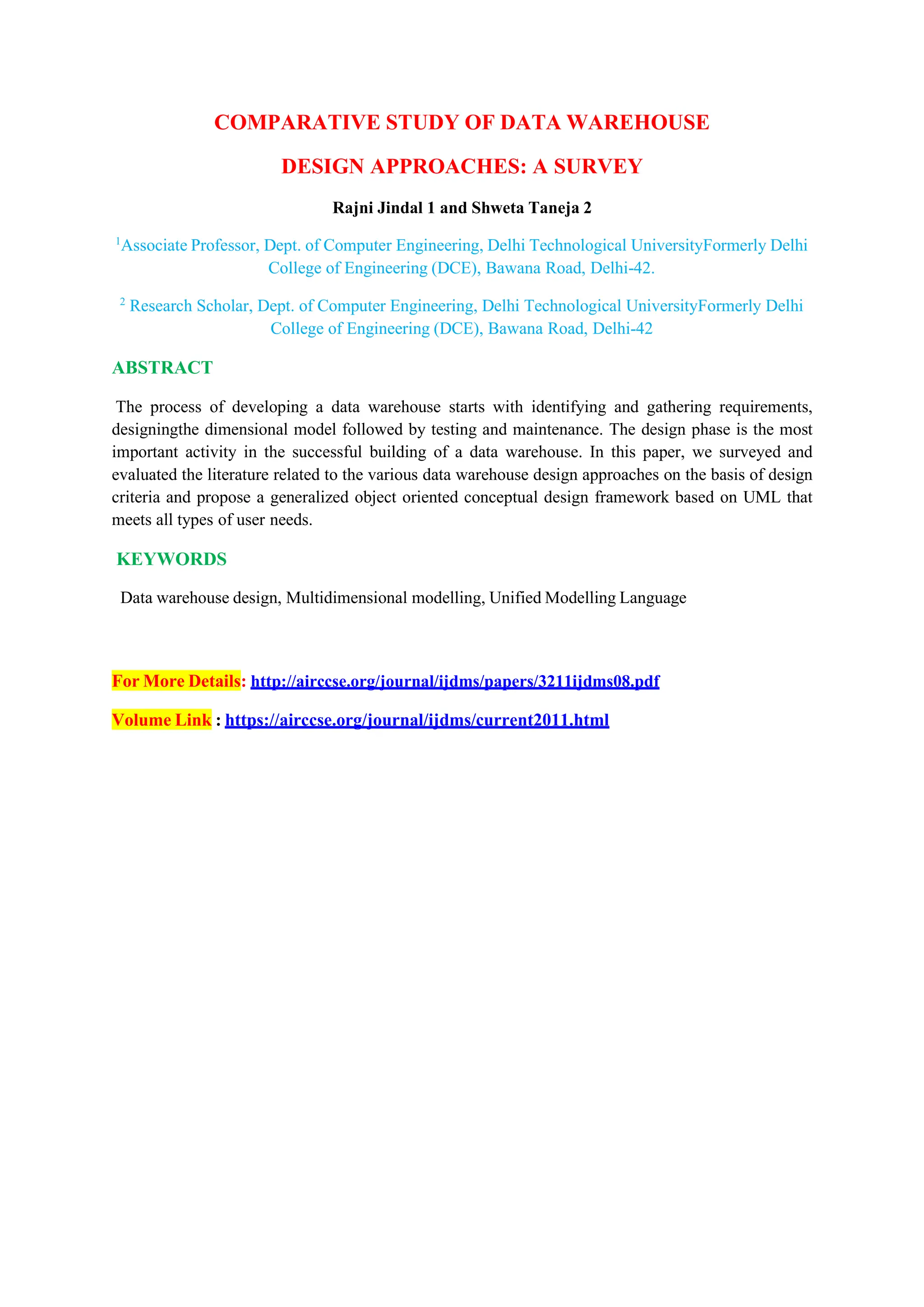 COMPARATIVE STUDY OF DATA WAREHOUSE
DESIGN APPROACHES: A SURVEY
Rajni Jindal 1 and Shweta Taneja 2
1
Associate Professor, Dept. of Computer Engineering, Delhi Technological UniversityFormerly Delhi
College of Engineering (DCE), Bawana Road, Delhi-42.
2
Research Scholar, Dept. of Computer Engineering, Delhi Technological UniversityFormerly Delhi
College of Engineering (DCE), Bawana Road, Delhi-42
ABSTRACT
The process of developing a data warehouse starts with identifying and gathering requirements,
designingthe dimensional model followed by testing and maintenance. The design phase is the most
important activity in the successful building of a data warehouse. In this paper, we surveyed and
evaluated the literature related to the various data warehouse design approaches on the basis of design
criteria and propose a generalized object oriented conceptual design framework based on UML that
meets all types of user needs.
KEYWORDS
Data warehouse design, Multidimensional modelling, Unified Modelling Language
For More Details: http://airccse.org/journal/ijdms/papers/3211ijdms08.pdf
Volume Link : https://airccse.org/journal/ijdms/current2011.html
 