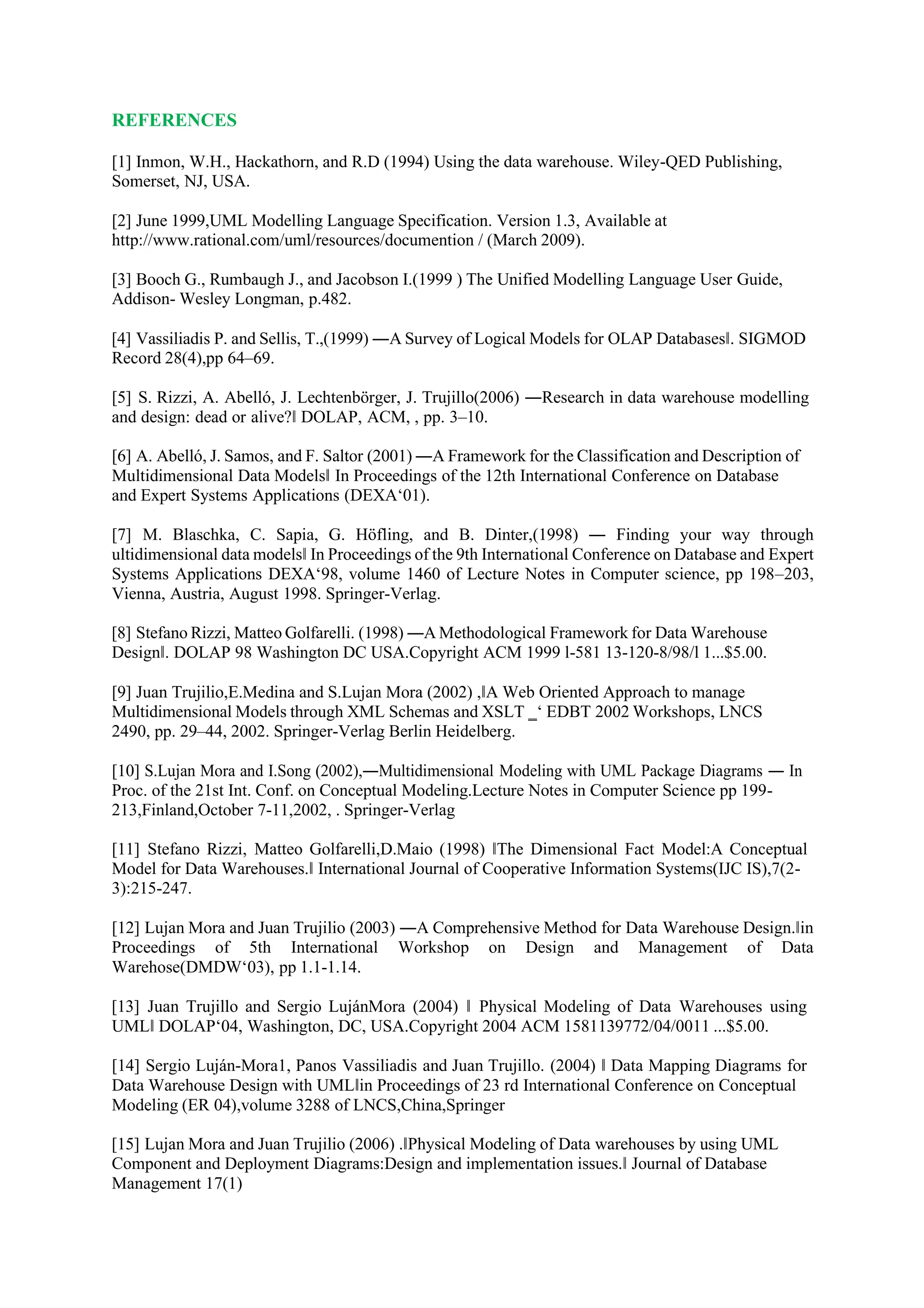 REFERENCES
[1] Inmon, W.H., Hackathorn, and R.D (1994) Using the data warehouse. Wiley-QED Publishing,
Somerset, NJ, USA.
[2] June 1999,UML Modelling Language Specification. Version 1.3, Available at
http://www.rational.com/uml/resources/documention / (March 2009).
[3] Booch G., Rumbaugh J., and Jacobson I.(1999 ) The Unified Modelling Language User Guide,
Addison- Wesley Longman, p.482.
[4] Vassiliadis P. and Sellis, T.,(1999) ―A Survey of Logical Models for OLAP Databases‖. SIGMOD
Record 28(4),pp 64–69.
[5] S. Rizzi, A. Abelló, J. Lechtenbörger, J. Trujillo(2006) ―Research in data warehouse modelling
and design: dead or alive?‖ DOLAP, ACM, , pp. 3–10.
[6] A. Abelló, J. Samos, and F. Saltor (2001) ―A Framework for the Classification and Description of
Multidimensional Data Models‖ In Proceedings of the 12th International Conference on Database
and Expert Systems Applications (DEXA‘01).
[7] M. Blaschka, C. Sapia, G. Höfling, and B. Dinter,(1998) ― Finding your way through
ultidimensional data models‖ In Proceedings of the 9th International Conference on Database and Expert
Systems Applications DEXA‘98, volume 1460 of Lecture Notes in Computer science, pp 198–203,
Vienna, Austria, August 1998. Springer-Verlag.
[8] Stefano Rizzi, Matteo Golfarelli. (1998) ―A Methodological Framework for Data Warehouse
Design‖. DOLAP 98 Washington DC USA.Copyright ACM 1999 l-581 13-120-8/98/l 1...$5.00.
[9] Juan Trujilio,E.Medina and S.Lujan Mora (2002) ,‖A Web Oriented Approach to manage
Multidimensional Models through XML Schemas and XSLT ‗‘ EDBT 2002 Workshops, LNCS
2490, pp. 29–44, 2002. Springer-Verlag Berlin Heidelberg.
[10] S.Lujan Mora and I.Song (2002),―Multidimensional Modeling with UML Package Diagrams ― In
Proc. of the 21st Int. Conf. on Conceptual Modeling.Lecture Notes in Computer Science pp 199-
213,Finland,October 7-11,2002, . Springer-Verlag
[11] Stefano Rizzi, Matteo Golfarelli,D.Maio (1998) ‖The Dimensional Fact Model:A Conceptual
Model for Data Warehouses.‖ International Journal of Cooperative Information Systems(IJC IS),7(2-
3):215-247.
[12] Lujan Mora and Juan Trujilio (2003) ―A Comprehensive Method for Data Warehouse Design.‖in
Proceedings of 5th International Workshop on Design and Management of Data
Warehose(DMDW‘03), pp 1.1-1.14.
[13] Juan Trujillo and Sergio LujánMora (2004) ‖ Physical Modeling of Data Warehouses using
UML‖ DOLAP‘04, Washington, DC, USA.Copyright 2004 ACM 1581139772/04/0011 ...$5.00.
[14] Sergio Luján-Mora1, Panos Vassiliadis and Juan Trujillo. (2004) ‖ Data Mapping Diagrams for
Data Warehouse Design with UML‖in Proceedings of 23 rd International Conference on Conceptual
Modeling (ER 04),volume 3288 of LNCS,China,Springer
[15] Lujan Mora and Juan Trujilio (2006) .‖Physical Modeling of Data warehouses by using UML
Component and Deployment Diagrams:Design and implementation issues.‖ Journal of Database
Management 17(1)
 