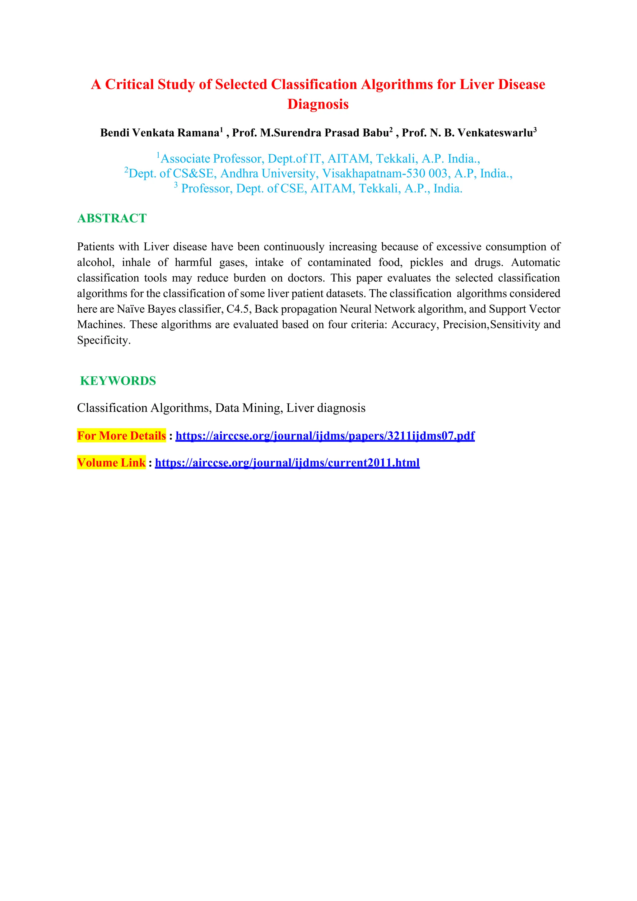 A Critical Study of Selected Classification Algorithms for Liver Disease
Diagnosis
Bendi Venkata Ramana1
, Prof. M.Surendra Prasad Babu2
, Prof. N. B. Venkateswarlu3
1
Associate Professor, Dept.of IT, AITAM, Tekkali, A.P. India.,
2
Dept. of CS&SE, Andhra University, Visakhapatnam-530 003, A.P, India.,
3
Professor, Dept. of CSE, AITAM, Tekkali, A.P., India.
ABSTRACT
Patients with Liver disease have been continuously increasing because of excessive consumption of
alcohol, inhale of harmful gases, intake of contaminated food, pickles and drugs. Automatic
classification tools may reduce burden on doctors. This paper evaluates the selected classification
algorithms for the classification of some liver patient datasets. The classification algorithms considered
here are Naïve Bayes classifier, C4.5, Back propagation Neural Network algorithm, and Support Vector
Machines. These algorithms are evaluated based on four criteria: Accuracy, Precision,Sensitivity and
Specificity.
KEYWORDS
Classification Algorithms, Data Mining, Liver diagnosis
For More Details : https://airccse.org/journal/ijdms/papers/3211ijdms07.pdf
Volume Link : https://airccse.org/journal/ijdms/current2011.html
 