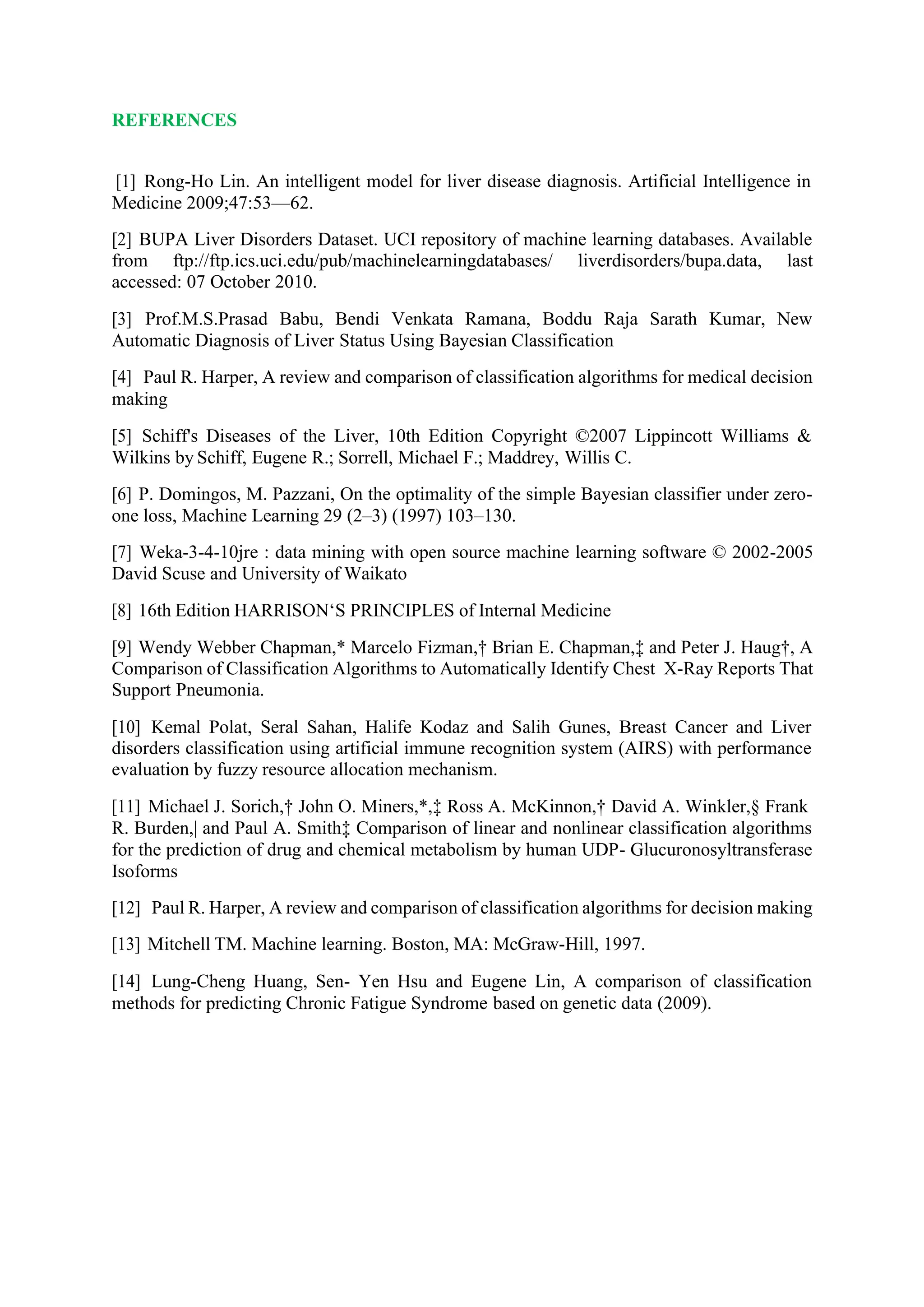 REFERENCES
[1] Rong-Ho Lin. An intelligent model for liver disease diagnosis. Artificial Intelligence in
Medicine 2009;47:53—62.
[2] BUPA Liver Disorders Dataset. UCI repository of machine learning databases. Available
from ftp://ftp.ics.uci.edu/pub/machinelearningdatabases/ liverdisorders/bupa.data, last
accessed: 07 October 2010.
[3] Prof.M.S.Prasad Babu, Bendi Venkata Ramana, Boddu Raja Sarath Kumar, New
Automatic Diagnosis of Liver Status Using Bayesian Classification
[4] Paul R. Harper, A review and comparison of classification algorithms for medical decision
making
[5] Schiff's Diseases of the Liver, 10th Edition Copyright ©2007 Lippincott Williams &
Wilkins by Schiff, Eugene R.; Sorrell, Michael F.; Maddrey, Willis C.
[6] P. Domingos, M. Pazzani, On the optimality of the simple Bayesian classifier under zero-
one loss, Machine Learning 29 (2–3) (1997) 103–130.
[7] Weka-3-4-10jre : data mining with open source machine learning software © 2002-2005
David Scuse and University of Waikato
[8] 16th Edition HARRISON‘S PRINCIPLES of Internal Medicine
[9] Wendy Webber Chapman,* Marcelo Fizman,† Brian E. Chapman,‡ and Peter J. Haug†, A
Comparison of Classification Algorithms to Automatically Identify Chest X-Ray Reports That
Support Pneumonia.
[10] Kemal Polat, Seral Sahan, Halife Kodaz and Salih Gunes, Breast Cancer and Liver
disorders classification using artificial immune recognition system (AIRS) with performance
evaluation by fuzzy resource allocation mechanism.
[11] Michael J. Sorich,† John O. Miners,*,‡ Ross A. McKinnon,† David A. Winkler,§ Frank
R. Burden,| and Paul A. Smith‡ Comparison of linear and nonlinear classification algorithms
for the prediction of drug and chemical metabolism by human UDP- Glucuronosyltransferase
Isoforms
[12] Paul R. Harper, A review and comparison of classification algorithms for decision making
[13] Mitchell TM. Machine learning. Boston, MA: McGraw-Hill, 1997.
[14] Lung-Cheng Huang, Sen- Yen Hsu and Eugene Lin, A comparison of classification
methods for predicting Chronic Fatigue Syndrome based on genetic data (2009).
 