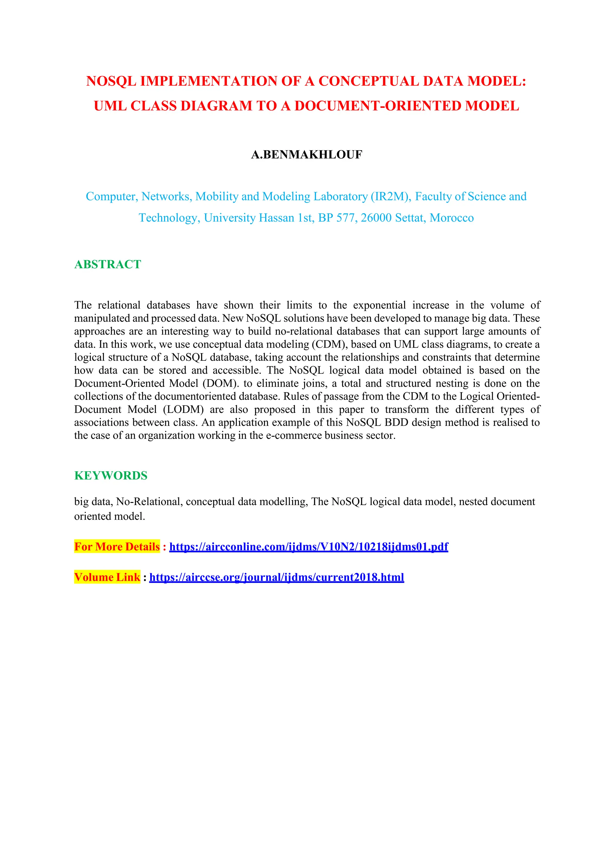 NOSQL IMPLEMENTATION OF A CONCEPTUAL DATA MODEL:
UML CLASS DIAGRAM TO A DOCUMENT-ORIENTED MODEL
A.BENMAKHLOUF
Computer, Networks, Mobility and Modeling Laboratory (IR2M), Faculty of Science and
Technology, University Hassan 1st, BP 577, 26000 Settat, Morocco
ABSTRACT
The relational databases have shown their limits to the exponential increase in the volume of
manipulated and processed data. New NoSQL solutions have been developed to manage big data. These
approaches are an interesting way to build no-relational databases that can support large amounts of
data. In this work, we use conceptual data modeling (CDM), based on UML class diagrams, to create a
logical structure of a NoSQL database, taking account the relationships and constraints that determine
how data can be stored and accessible. The NoSQL logical data model obtained is based on the
Document-Oriented Model (DOM). to eliminate joins, a total and structured nesting is done on the
collections of the documentoriented database. Rules of passage from the CDM to the Logical Oriented-
Document Model (LODM) are also proposed in this paper to transform the different types of
associations between class. An application example of this NoSQL BDD design method is realised to
the case of an organization working in the e-commerce business sector.
KEYWORDS
big data, No-Relational, conceptual data modelling, The NoSQL logical data model, nested document
oriented model.
For More Details : https://aircconline.com/ijdms/V10N2/10218ijdms01.pdf
Volume Link : https://airccse.org/journal/ijdms/current2018.html
 
