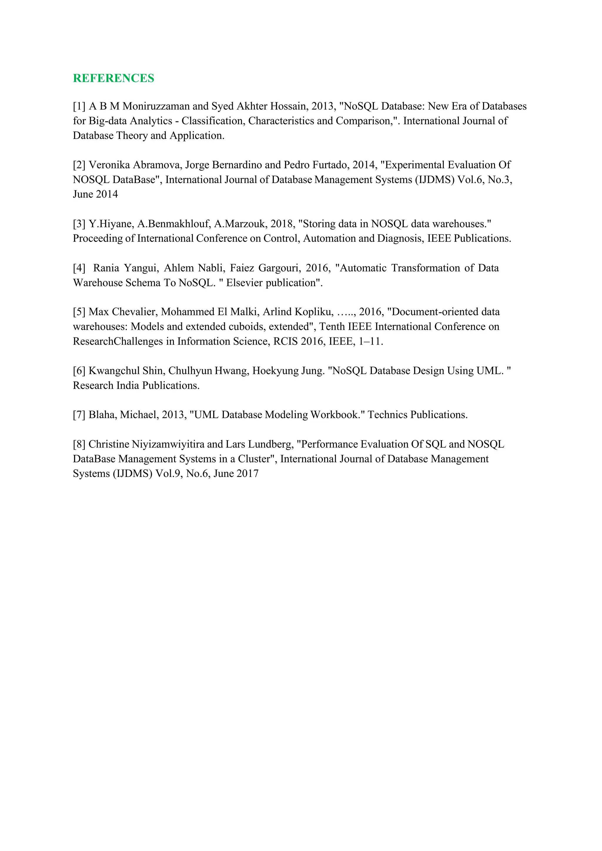 REFERENCES
[1] A B M Moniruzzaman and Syed Akhter Hossain, 2013, "NoSQL Database: New Era of Databases
for Big-data Analytics - Classification, Characteristics and Comparison,". International Journal of
Database Theory and Application.
[2] Veronika Abramova, Jorge Bernardino and Pedro Furtado, 2014, "Experimental Evaluation Of
NOSQL DataBase", International Journal of Database Management Systems (IJDMS) Vol.6, No.3,
June 2014
[3] Y.Hiyane, A.Benmakhlouf, A.Marzouk, 2018, "Storing data in NOSQL data warehouses."
Proceeding of International Conference on Control, Automation and Diagnosis, IEEE Publications.
[4] Rania Yangui, Ahlem Nabli, Faiez Gargouri, 2016, "Automatic Transformation of Data
Warehouse Schema To NoSQL. " Elsevier publication".
[5] Max Chevalier, Mohammed El Malki, Arlind Kopliku, ….., 2016, "Document-oriented data
warehouses: Models and extended cuboids, extended", Tenth IEEE International Conference on
ResearchChallenges in Information Science, RCIS 2016, IEEE, 1–11.
[6] Kwangchul Shin, Chulhyun Hwang, Hoekyung Jung. "NoSQL Database Design Using UML. "
Research India Publications.
[7] Blaha, Michael, 2013, "UML Database Modeling Workbook." Technics Publications.
[8] Christine Niyizamwiyitira and Lars Lundberg, "Performance Evaluation Of SQL and NOSQL
DataBase Management Systems in a Cluster", International Journal of Database Management
Systems (IJDMS) Vol.9, No.6, June 2017
 