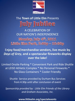 The Town of Little Elm Presents


                  A CELEBRATION OF
             OUR NATION’S INDEPENDENCE



  Enjoy food/merchandise vendors, live music by 
 Days of Grey, and a spectacular fireworks display 
                  over the lake!
Limited Onsite Parking * Convenient Park and Ride Shuttle 
   at LEISD Athletic Complex * No Personal Fireworks * 
          No Glass Containers * Cooler Friendly 

      Shuttle  Service provided by Durham Bus Services
         from 4:30p until after conclusion of event

   Sponsorship provided by:  Little Elm Friends of the Library
                 and Graham Associates, Inc.

               www.littleelm.org/specialevents
 