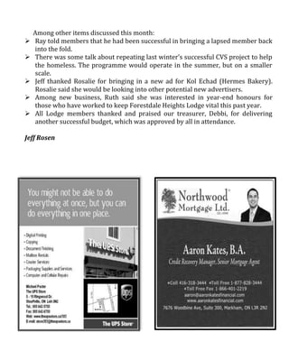 Among other items discussed this month:
 Ray told members that he had been successful in bringing a lapsed member back
into the fold.
 There was some talk about repeating last winter’s successful CVS project to help
the homeless. The programme would operate in the summer, but on a smaller
scale.
 Jeff thanked Rosalie for bringing in a new ad for Kol Echad (Hermes Bakery).
Rosalie said she would be looking into other potential new advertisers.
 Among new business, Ruth said she was interested in year-end honours for
those who have worked to keep Forestdale Heights Lodge vital this past year.
 All Lodge members thanked and praised our treasurer, Debbi, for delivering
another successful budget, which was approved by all in attendance.
Jeff Rosen
 
