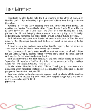 JUNE MEETING
Forestdale Heights Lodge held the final meeting of the 2020-21 season on
Monday, June 7, by welcoming a past president who is now living in British
Columbia.
Zooming in for the June meeting were FHL president Ruth Pupko, the
meeting’s moderator, Stewart Indig, Albert Ohana, Ray & Rosalie Moscoe, Harvey
& Debbi Silver, and Jeff & Lisa Rosen. We welcomed back Murray Fallen, FHL
president in 1979-80, bringing him up-to-date on what is going on in the Lodge
and collectively expressed our hopes that he would “attend” future meetings.
Ruth informed everyone that instead of awards this year, a donation was
made to Beit Halochem Canada and Soldiers of Israel in the name of Lodge
members.
Members also discussed plans on putting together parcels for the homeless.
The Lodge plans to distribute these parcels this summer.
Harvey announced that invoices would be sent out shortly to all advertisers
for Kol Echad’s 2021-22 season. Jeff let everyone know that he had made contact
with another former member, Jeremy Shapiro.
Ruth announced that the first meeting of the new season would be Monday,
September 13. Members decided that this coming season, monthly meetings
would run on the second Monday of the month.
As the second Monday in October falls on Thanksgiving, there was some
discussion about cancelling that month’s meeting. However, in the end, the Lodge
postponed the decision until the fall.
Everyone wished each other a good summer, and we closed off the meeting
knowing we had successfully kept Forestdale Heights Lodge operating for an
entire season during COVID-19.
Jeff Rosen
 