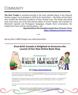The Hart Trophy is awarded annually to the most valuable player in the National
Hockey League. It was donated in 1924 by Dr. David Hart — the father of Cecil Hart,
who coached the Montreal Canadiens to three Stanley Cups. The family descended
from Aaron Hart, one of the first Jewish settlers of Lower Canada, and a founder of
Montreal’s Spanish and Portuguese Synagogue. Despite these associations, the
trophy hasn’t been won by a Jewish player… yet.
Reprinted from The Canadian Jewish News Treasure Trove
https://thecjn.ca/treasure-trove/
* * *
Harvey Silver’s BBYO chapter was called Aaron Hart.
Go to https://www.dmshop.ca/
COMMUNITY
 