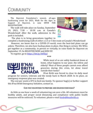 COMMUNITY
The Baycrest Foundation's newest, all-ages
fundraising event for 2021, Walk for the Ages in
Support of Baycrest, is now OPEN FOR
REGISTRATION!
The walk will take place on Sunday, September
19, 2021, 7:30 – 10:30 a.m. at Canada’s
Wonderland! After the walk, admission to the
park is included.
The plan is to bring generations together to
complete a fundraising walk of either a 2.5 or 5 km route at Canada’s Wonderland!
However, we know that in a COVID-19 world, even the best-laid plans can go
askew. Therefore, we also have backup plans in place. One thing is certain: We WILL
get together as a community, in person or virtually, to raise funds for Baycrest on
September 19. So REGISTER NOW and JOIN US!
To register, go to https://bit.ly/3tf5byJ
***
While most of us are safely hunkered down at
home, what happens to our poor, the infirm and
elderly? Most of these people cannot even afford
groceries during this crisis, let alone travel
outside their home?
B’nai Brith was forced to close its daily meal
program for seniors, veterans and the needy back in March 2020. In its place, an
emergency response plan was created.
The cost per week is $75 to feed one family. To sponsor bag(s) or further support
this B’nai Brith Emergency Initiative, contact us.
CAN YOU VOLUNTEER TO PREPARE AND DELIVER FOOD BAGS?
As little as one hour a week of volunteering can save a life. All volunteers must be
healthy adults, and proper social distancing and compliance with public health
measures will be enforced. To volunteer, please e-mail foodv@bnaibrith.ca.
 