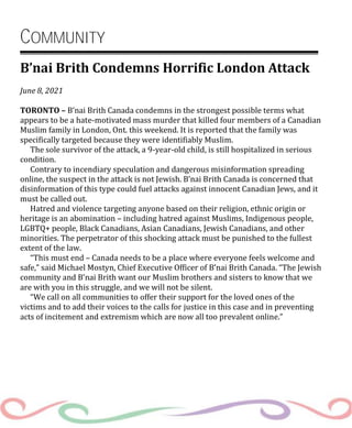 COMMUNITY
B’nai Brith Condemns Horrific London Attack
June 8, 2021
TORONTO – B’nai Brith Canada condemns in the strongest possible terms what
appears to be a hate-motivated mass murder that killed four members of a Canadian
Muslim family in London, Ont. this weekend. It is reported that the family was
specifically targeted because they were identifiably Muslim.
The sole survivor of the attack, a 9-year-old child, is still hospitalized in serious
condition.
Contrary to incendiary speculation and dangerous misinformation spreading
online, the suspect in the attack is not Jewish. B’nai Brith Canada is concerned that
disinformation of this type could fuel attacks against innocent Canadian Jews, and it
must be called out.
Hatred and violence targeting anyone based on their religion, ethnic origin or
heritage is an abomination – including hatred against Muslims, Indigenous people,
LGBTQ+ people, Black Canadians, Asian Canadians, Jewish Canadians, and other
minorities. The perpetrator of this shocking attack must be punished to the fullest
extent of the law.
“This must end – Canada needs to be a place where everyone feels welcome and
safe,” said Michael Mostyn, Chief Executive Officer of B’nai Brith Canada. “The Jewish
community and B’nai Brith want our Muslim brothers and sisters to know that we
are with you in this struggle, and we will not be silent.
“We call on all communities to offer their support for the loved ones of the
victims and to add their voices to the calls for justice in this case and in preventing
acts of incitement and extremism which are now all too prevalent online.”
 
