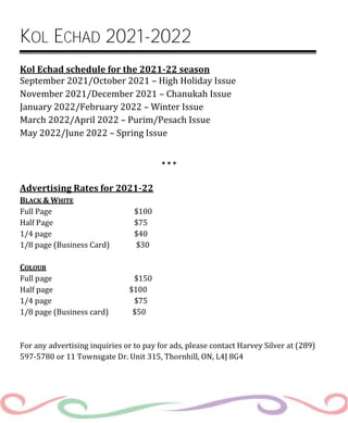KOL ECHAD 2021-2022
Kol Echad schedule for the 2021-22 season
September 2021/October 2021 – High Holiday Issue
November 2021/December 2021 – Chanukah Issue
January 2022/February 2022 – Winter Issue
March 2022/April 2022 – Purim/Pesach Issue
May 2022/June 2022 – Spring Issue
* * *
Advertising Rates for 2021-22
BLACK & WHITE
Full Page $100
Half Page $75
1/4 page $40
1/8 page (Business Card) $30
COLOUR
Full page $150
Half page $100
1/4 page $75
1/8 page (Business card) $50
For any advertising inquiries or to pay for ads, please contact Harvey Silver at (289)
597-5780 or 11 Townsgate Dr. Unit 315, Thornhill, ON, L4J 8G4
 