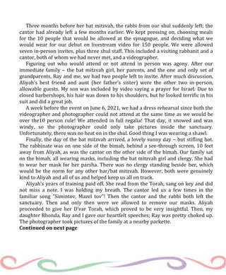 Three months before her bat mitzvah, the rabbi from our shul suddenly left; the
cantor had already left a few months earlier. We kept pressing on, choosing meals
for the 10 people that would be allowed at the synagogue, and deciding what we
would wear for our debut on livestream video for 150 people. We were allowed
seven in-person invites, plus three shul staff. This included a visiting rabbanit and a
cantor, both of whom we had never met, and a videographer.
Figuring out who would attend or not attend in person was agony. After our
immediate family – the bat mitzvah girl, her parents, and the one and only set of
grandparents, Ray and me, we had two people left to invite. After much discussion,
Aliyah’s best friend and aunt (her father’s sister) were the other two in-person,
allowable guests. My son was included by video saying a prayer for Israel. Due to
closed barbershops, his hair was down to his shoulders, but he looked terrific in his
suit and did a great job.
A week before the event on June 6, 2021, we had a dress rehearsal since both the
videographer and photographer could not attend at the same time as we would be
over the10 person rule! We attended in full regalia! That day, it snowed and was
windy, so the photographer could only take pictures inside the sanctuary.
Unfortunately, there was no heat on in the shul. Good thing I was wearing a shawl.
Finally, the day of the bat mitzvah arrived, a lovely sunny day – but stifling hot.
The rabbinate was on one side of the bimah, behind a see-through screen, 10 feet
away from Aliyah, as was the cantor on the other side of the bimah. Our family sat
on the bimah, all wearing masks, including the bat mitzvah girl and clergy. She had
to wear her mask for her parsha. There was no clergy standing beside her, which
would be the norm for any other bar/bat mitzvah. However, both were genuinely
kind to Aliyah and all of us and helped keep us all on track.
Aliyah’s years of training paid off. She read from the Torah, sang on key and did
not miss a note. I was holding my breath. The cantor led us a few times in the
familiar song “Simintov, Mazel tov”! Then the cantor and the rabbi both left the
sanctuary. Then and only then were we allowed to remove our masks. Aliyah
proceeded to give her D’var Torah, which proved to be very insightful. Then, my
daughter Rhonda, Ray and I gave our heartfelt speeches; Ray was pretty choked up.
The photographer took pictures of the family at a nearby parkette.
Continued on next page
 