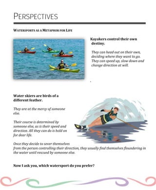 PERSPECTIVES
WATERSPORTS AS A METAPHOR FOR LIFE
Kayakers control their own
destiny.
They can head out on their own,
deciding where they want to go.
They can speed up, slow down and
change direction at will.
‘
Water skiers are birds of a
different feather.
They are at the mercy of someone
else.
Their course is determined by
someone else, as is their speed and
direction. All they can do is hold on
for dear life.
Once they decide to sever themselves
from the person controlling their direction, they usually find themselves floundering in
the water until rescued by someone else.
Now I ask you, which watersport do you prefer?
 