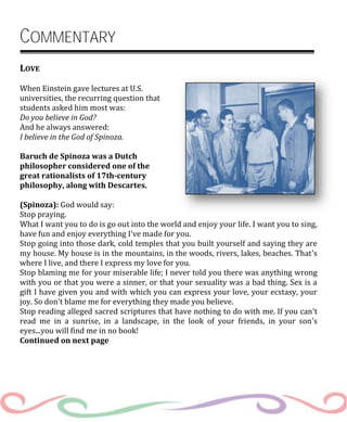 COMMENTARY
LOVE
When Einstein gave lectures at U.S.
universities, the recurring question that
students asked him most was:
Do you believe in God?
And he always answered:
I believe in the God of Spinoza.
Baruch de Spinoza was a Dutch
philosopher considered one of the
great rationalists of 17th-century
philosophy, along with Descartes.
(Spinoza): God would say:
Stop praying.
What I want you to do is go out into the world and enjoy your life. I want you to sing,
have fun and enjoy everything I’ve made for you.
Stop going into those dark, cold temples that you built yourself and saying they are
my house. My house is in the mountains, in the woods, rivers, lakes, beaches. That’s
where I live, and there I express my love for you.
Stop blaming me for your miserable life; I never told you there was anything wrong
with you or that you were a sinner, or that your sexuality was a bad thing. Sex is a
gift I have given you and with which you can express your love, your ecstasy, your
joy. So don't blame me for everything they made you believe.
Stop reading alleged sacred scriptures that have nothing to do with me. If you can’t
read me in a sunrise, in a landscape, in the look of your friends, in your son’s
eyes...you will find me in no book!
Continued on next page
 