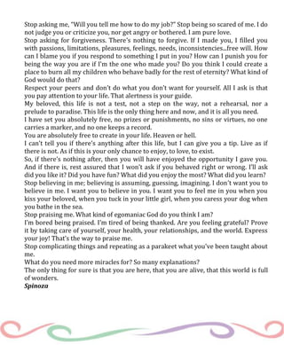 Stop asking me, “Will you tell me how to do my job?” Stop being so scared of me. I do
not judge you or criticize you, nor get angry or bothered. I am pure love.
Stop asking for forgiveness. There’s nothing to forgive. If I made you, I filled you
with passions, limitations, pleasures, feelings, needs, inconsistencies...free will. How
can I blame you if you respond to something I put in you? How can I punish you for
being the way you are if I'm the one who made you? Do you think I could create a
place to burn all my children who behave badly for the rest of eternity? What kind of
God would do that?
Respect your peers and don’t do what you don’t want for yourself. All I ask is that
you pay attention to your life. That alertness is your guide.
My beloved, this life is not a test, not a step on the way, not a rehearsal, nor a
prelude to paradise. This life is the only thing here and now, and it is all you need.
I have set you absolutely free, no prizes or punishments, no sins or virtues, no one
carries a marker, and no one keeps a record.
You are absolutely free to create in your life. Heaven or hell.
I can’t tell you if there’s anything after this life, but I can give you a tip. Live as if
there is not. As if this is your only chance to enjoy, to love, to exist.
So, if there’s nothing after, then you will have enjoyed the opportunity I gave you.
And if there is, rest assured that I won’t ask if you behaved right or wrong. I’ll ask
did you like it? Did you have fun? What did you enjoy the most? What did you learn?
Stop believing in me; believing is assuming, guessing, imagining. I don’t want you to
believe in me. I want you to believe in you. I want you to feel me in you when you
kiss your beloved, when you tuck in your little girl, when you caress your dog when
you bathe in the sea.
Stop praising me. What kind of egomaniac God do you think I am?
I’m bored being praised. I’m tired of being thanked. Are you feeling grateful? Prove
it by taking care of yourself, your health, your relationships, and the world. Express
your joy! That’s the way to praise me.
Stop complicating things and repeating as a parakeet what you've been taught about
me.
What do you need more miracles for? So many explanations?
The only thing for sure is that you are here, that you are alive, that this world is full
of wonders.
Spinoza
 