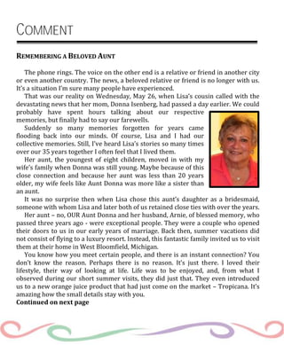COMMENT
REMEMBERING A BELOVED AUNT
The phone rings. The voice on the other end is a relative or friend in another city
or even another country. The news, a beloved relative or friend is no longer with us.
It’s a situation I’m sure many people have experienced.
That was our reality on Wednesday, May 26, when Lisa’s cousin called with the
devastating news that her mom, Donna Isenberg, had passed a day earlier. We could
probably have spent hours talking about our respective
memories, but finally had to say our farewells.
Suddenly so many memories forgotten for years came
flooding back into our minds. Of course, Lisa and I had our
collective memories. Still, I’ve heard Lisa’s stories so many times
over our 35 years together I often feel that I lived them.
Her aunt, the youngest of eight children, moved in with my
wife’s family when Donna was still young. Maybe because of this
close connection and because her aunt was less than 20 years
older, my wife feels like Aunt Donna was more like a sister than
an aunt.
It was no surprise then when Lisa chose this aunt’s daughter as a bridesmaid,
someone with whom Lisa and later both of us retained close ties with over the years.
Her aunt – no, OUR Aunt Donna and her husband, Arnie, of blessed memory, who
passed three years ago - were exceptional people. They were a couple who opened
their doors to us in our early years of marriage. Back then, summer vacations did
not consist of flying to a luxury resort. Instead, this fantastic family invited us to visit
them at their home in West Bloomfield, Michigan.
You know how you meet certain people, and there is an instant connection? You
don’t know the reason. Perhaps there is no reason. It’s just there. I loved their
lifestyle, their way of looking at life. Life was to be enjoyed, and, from what I
observed during our short summer visits, they did just that. They even introduced
us to a new orange juice product that had just come on the market – Tropicana. It’s
amazing how the small details stay with you.
Continued on next page
 
