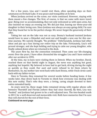 For a few years, Lisa and I would visit them, often spending days on their
catamaran on Orchard Lake. It was peace and tranquillity at its best.
When Jordana arrived on the scene, our visits continued. However, staying with
them meant a few changes. The first, of course, is that we came with more travel
gear. Being ever so accommodating, they not only welcomed us with open arms, but
also insisted we enjoy an evening out. We did just that, leaving our three-year-old
daughter in their loving care. Since Jordana was always an easy-going child, I’m sure
that they found her to be the perfect charge. We never forgot the generosity of their
offer.
Taking her out on the lake was not as easy. Donna’s husband insisted Jordana
would have to wear a lifejacket and went out and bought a new one for this one-
time journey. We naively thought, “No problem.” Unfortunately, Jordana had other
ideas and put up a fuss during our entire trip on the lake. Fortunately, Lisa’s will
proved stronger, and she kept holding and trying to calm our young daughter, who
finally calmed down when we returned to the dock.
The years flew by, but the connection remained. Then came our life-changing
event. Over the years, I have often chronicled the struggles Lisa and I have endured
after our accident in 1995.
At the time, my in-laws were visiting them in Detroit. When my brother, David,
reached them on that fateful night in August, the news was anything but good,
anything but hopeful. My beloved in-laws had to get back, driving during the night
as quickly as they could. Our aunt and uncle refused to let them return by
themselves. So, my mother-law went back with Aunt Donna, while Uncle Arnie came
back with my father-in-law.
Once in Toronto, they remained for several weeks before heading home. A few
weeks later, they drove back to Toronto to check how everyone was dealing with
this new reality. That’s who they were, a loving, caring couple devoted to their
entire extended family.
As years went by, these magic links remained strong with regular phone calls
between Thornhill and Florida (where they had since moved). By then, Lisa was
“healed,” and Jordana had grown to be a well-adjusted teen. The two-headed south
in 2011 for a well-deserved and memorable visit. Both have memories that I’m sure
they will cherish for the rest of their lives.
Continued on next page
 