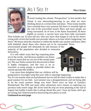 AS I SEE IT Marc Kates
I loved reading the column “Perspectives” in last month’s Kol
Echad. It was interesting/amusing to see what we were
thinking about at a certain time and place. These many months
have certainly been very unusual, but there is certainly light at
the end of the proverbial tunnel. More and more people are
being vaccinated. As of now, in the Kates household, all those
eligible to receive a vaccine have now been fully vaccinated.
That includes my 12-year-old son, who was more than happy to roll up his sleeve.
Living with a front-line health care provider allows us to hear what’s happening “out
there.” We know what the situation is within the health care system and listen, often
with disbelief, about those who choose not to be vaccinated. Those
unvaccinated people will ultimately be safe because of the
majority of the population who decided to immunize
themselves.
It is still rather scary that big reopening plans
are in the works. Just because numbers are down,
it doesn’t mean that we are out of the woods quite
yet. The new Delta variant first discovered in India
is highly contagious, and the race is on to
vaccinate as many people as possible before the
variant spreads like wildfire.
I am more than delighted that our children will be
going back to overnight camp this year with re-openings happening.
Yes, it’s not exactly what we had planned, but we will do what it takes to make this a
good summer for our kids. Last summer was a disappointment, and not being able
to do the usual summer things was hard. There were no trips to Canada’s
Wonderland. The CNE and many other attractions were closed, so exploring our
province took centre stage. We never took the trip we were planning at the end of
August, but luckily it looks like it will go ahead this year. I love my home, don’t get
me wrong, but I look forward to discovering new places as well.
Continued on next page
 