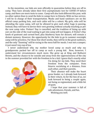 In the meantime, our kids are now officially in quarantine before they are off to
camp. They have already taken their first asymptomatic test for COVID-19 before
camp, and there are more tests to come. Camp will also look different this year, with
no other option than to send the kids to camps here in Ontario. With no bus service,
I will be in charge of their transportation. Masks and hand sanitizers are on the
official camp packing lists, and each cabin will be a cohort. My girls, who will be
attending the same camp, will not be allowed to give each other hugs in passing.
Instead, they will have to devise their own greeting without actually touching as per
the new camp rules. Visitors’ Day is cancelled, and the tradition of lining up with
cars on the side of the road waiting to get into camp will not happen. A Visitor’s Day
lunch of pastrami and corned beef, plus blueberry buns for dessert, will remain a
distant memory. However, the opportunity for the kids to go to summer overnight
camp will be priceless. For those few short weeks, they will be in the great outdoors,
and the only “Zooming” will be racing to the mess hall for meals. I was not a camper;
it just wasn’t my cup of tea.
I never understood why my mother loved camp so much and why my
grandparents packed her off to camp as such a young kid. Now, however, I
understand her circumstances much more. She grew up at King and Bathurst
Streets, and the chance to be outside and away from the oppressiveness of the city
in the summer provided her with the freedom to be a kid. I guess that’s exactly what
I’m doing for my kids. They need their
freedom from the computer, from
bizarre socializing at a distance, from
each other, and their parents.
Their absence will make the heart
grow fonder, so I already look forward
to their return. As for the two of us, we
look forward to being a couple again,
not being so regimented, and a little bit
of quiet.
I hope that your summer is full of
safe adventures, friends, and fun.
Wishing you well.
 