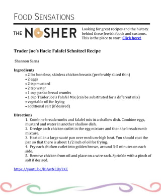 Looking for great recipes and the history
behind these Jewish foods and customs.
This is the place to start. Click here!
FOOD SENSATIONS
Trader Joe’s Hack: Falafel Schnitzel Recipe
Shannon Sarna
Ingredients
 2 lbs boneless, skinless chicken breasts (preferably sliced thin)
 2 eggs
 2 tsp mustard
 2 tsp water
 1 cup panko bread crumbs
 1 cup Trader Joe’s Falafel Mix (can be substituted for a different mix)
 vegetable oil for frying
 additional salt (if desired)
Directions
1. Combine breadcrumbs and falafel mix in a shallow dish. Combine eggs,
mustard and water in another shallow dish.
2. Dredge each chicken cutlet in the egg mixture and then the breadcrumb
mixture.
3. Heat oil in a large sauté pan over medium-high heat. You should coat the
pan so that there is about 1/2 inch of oil for frying.
4. Fry each chicken cutlet into golden brown, around 3-5 minutes on each
side.
5. Remove chicken from oil and place on a wire rack. Sprinkle with a pinch of
salt if desired.
https://youtu.be/lBAwNEOyTXE
 