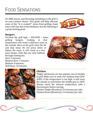 FOOD SENSATIONS
It’s BBQ season, and throwing something on the grill is
an easy summer dinner. This guide will help alleviate
some of the “Is it cooked?” stress from grilling. Exact
times will vary due to the thickness, but the following is
a great starting point.
Burgers
Pre-heat the grill high – 450-550F – when
grilling burgers. Cooking at that
temperature will create a delicious crust on
the outside. Once on the grill, close the lid
and step away. Do not press down or
flatten the meat. It will result in a less
juicy burger. Only flip one time halfway
through cooking too.
Rare: 5 minutes;
Medium Rare: 7 minutes;
Medium: 8 minutes;
Well Done: 10 minutes.
Chicken
Thighs and breasts are two popular cuts of chicken
to grill. Make sure to cook over medium heat (350-
450F). If the temperature is too high, it will cause
the outside to cook before the middle gets to 165F.
Always check the internal temperature with a
thermometer before serving.
Chicken Thighs (Boneless): 5-6 minutes per side;
Chicken Breast (Boneless): 5-6 minutes per side.
 